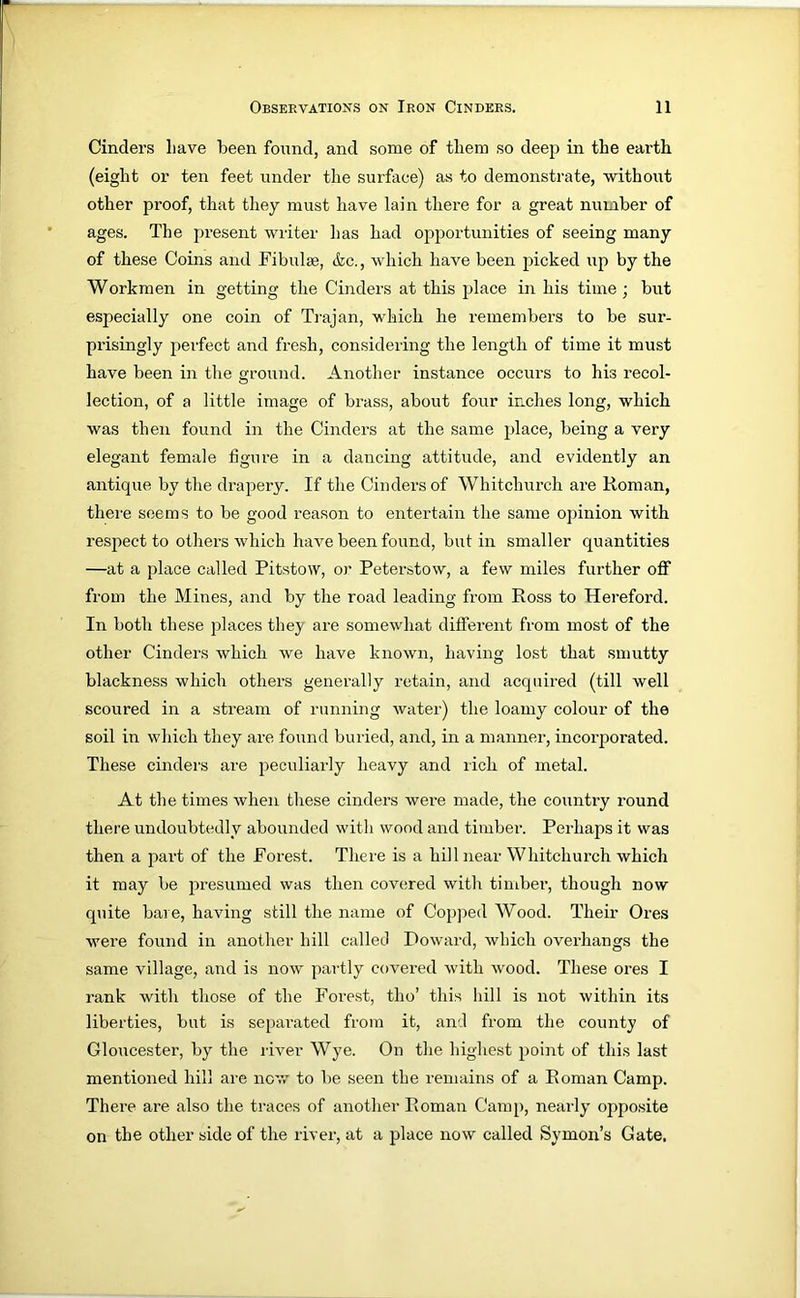 Cinders Lave been found, and some of them so deeji in the earth (eight or ten feet under the surface) as to demonstrate, -without other proof, that they must have lain there for a great number of ages. The present writer has had ojiportunities of seeing many of these Coins and Fibulae, &c., which have been picked up by the Workmen in getting the Cinders at this place in his time ; but especially one coin of Trajan, which he remembers to be sur- prisingly perfect and fresh, con.sidering the length of time it must have been in the ground. Another instance occurs to his recol- lection, of a little image of brass, about four inches long, which was then found in the Cinders at the same place, being a very elegant female figure in a dancing attitude, and evidently an antique by the drapery. If the Cinders of Whitchurch are Roman, there seems to be good reason to entertain the same opinion with respect to others which have been found, but in smaller quantities —at a place called Pitstow, or Peterstow, a few miles further off from the Mines, and by the road leading from Ross to Hereford. In both these places they are somewhat different from most of the other Cinders which we have known, having lost that smutty blackness which others generally retain, and acquired (till well scoured in a stream of running water) the loamy colour of the soil in which they are found buried, and, in a manner, incorporated. These cinders are peculiarly heavy and rich of metal. At the times Avhen these cinders were made, the country round there undoubtedly abounded with wood and timber. Perhaps it was then a part of the Forest. There is a hill near Whitchurch which it may be presumed was then covered with timber, though now quite bare, having still the name of Copjied Wood. Their Ores wmre found in another hill called Howard, which overhangs the same village, and is now partly covered with wood. These ores I rank with those of the Forest, tho’ this hill is not within its liberties, but is separated from it, and from the county of Gloucester, by the river Wye. On the highest point of this last mentioned hill are norv to be seen the remains of a Roman Camp. There are also the traces of another Roman Camp, nearly opposite on the other side of the river, at a place now called Symon’s Gate,