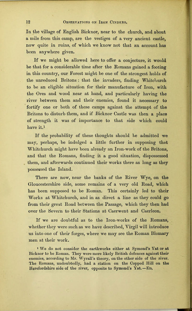In. the village of English Bicknor, near to the church, and about a mile from this camp, are the vestiges of a very ancient castle, now quite in ruins, of which we know not that an account has been anywhere given. If we might be allowed here to offer a conjecture, it would be that for a considerable time after the Romans gained a footing in this country, our Forest might be one of the strongest holds of the unreduced Britons : that the invaders, finding Whitchurch to be an eligible situation for their manufacture of Iron, with the Ores and wood near at hand, and particularly having the river between them and their enemies, found it necessary to fortify one or both of these camps against the attempt of the Britons to disturb them, and if Bicknor Castle was then a place of strength it was of importance to that side which could have it.i If the probability of these thoughts should be admitted we may, perhaps, be indulged a little further in supposing that Whitchurch might have been already an Iron-work of the Britons, and that the Romans, finding it a good situation, dispossessed . them, and afterwards continued their works there as long as they possessed the Island. There are now, near the banks of the River Wye, on the Gloucestershire side, some remains of a very old Road, which has been supposed to be Roman. This certainly led to their Works at Whitchurch, and in as direct a line as they could go from their great Road between the Passage, which they then had over the Severn to their Stations at Caerwent and Caerleon. If we are doubtful as to the Iron-works of the Romans, whether they were such as we have described, Virgil will introduce us into one of their forges, where we may see the Roman Blomary men at their work. 1 We do not consider the earthworks either at Symond’s Yat or at Bicknor to be Roman. They were more likely British defences against their enemies, according to Mr. Wyrall’s theory, on the other side of the river. The Romans, undoubtedly, had a station on the Copped Hill on the Herefordshire side of the river, opposite to Symond’s Yat.—Ed,