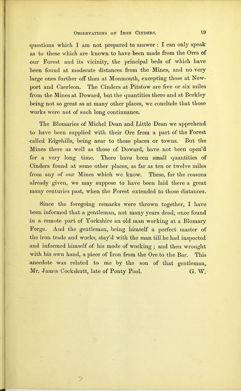 -questions which I am not prepared to answer ; I can only speak as to these which are known to have been made from the Ores of our Forest and its vicinity, the jirincipal beds of which have been found at moderate distances from the Mines, and no very large ones further off than at Monmouth, excepting those at New- port and Caerleon. The Cinders at Pitstow are five or six miles from the Mines at Doward, but the quantities there and at Berkley being not so great as at many other places, we conclude that those works were not of such long continuance. The Blomaries of Michel Dean and Little Dean we apprehend to have been supplied with their Ore from a part of the Forest called Edgehills, being near to those places or towns. But the Mines there as well as those of Doward, have. not been open’d for a very long time. There have been small quantities of Cinders found at some other places, as far as ten or twelve miles from any of our Mines which we know. These, for the reasons already given, we may suppose to have been laid there a great many centuries past, when the Forest extended to those distances. Since the foregoing remarks were thrown together, I have been informed that a gentleman, not many years dead, once found in a remote part of Yorkshire an old man working at a Blomary Forge. And the gentleman, being himself a perfect master of the iron trade and works, stay’d with the man till he had inspected and informed himself of his mode of working ; and then wrought with his own hand, apiece of Iron from the Ore to the Bar. This anecdote was related to me by the son of that gentleman, Mr. James Cockshutt, late of Ponty Pool. G. W.