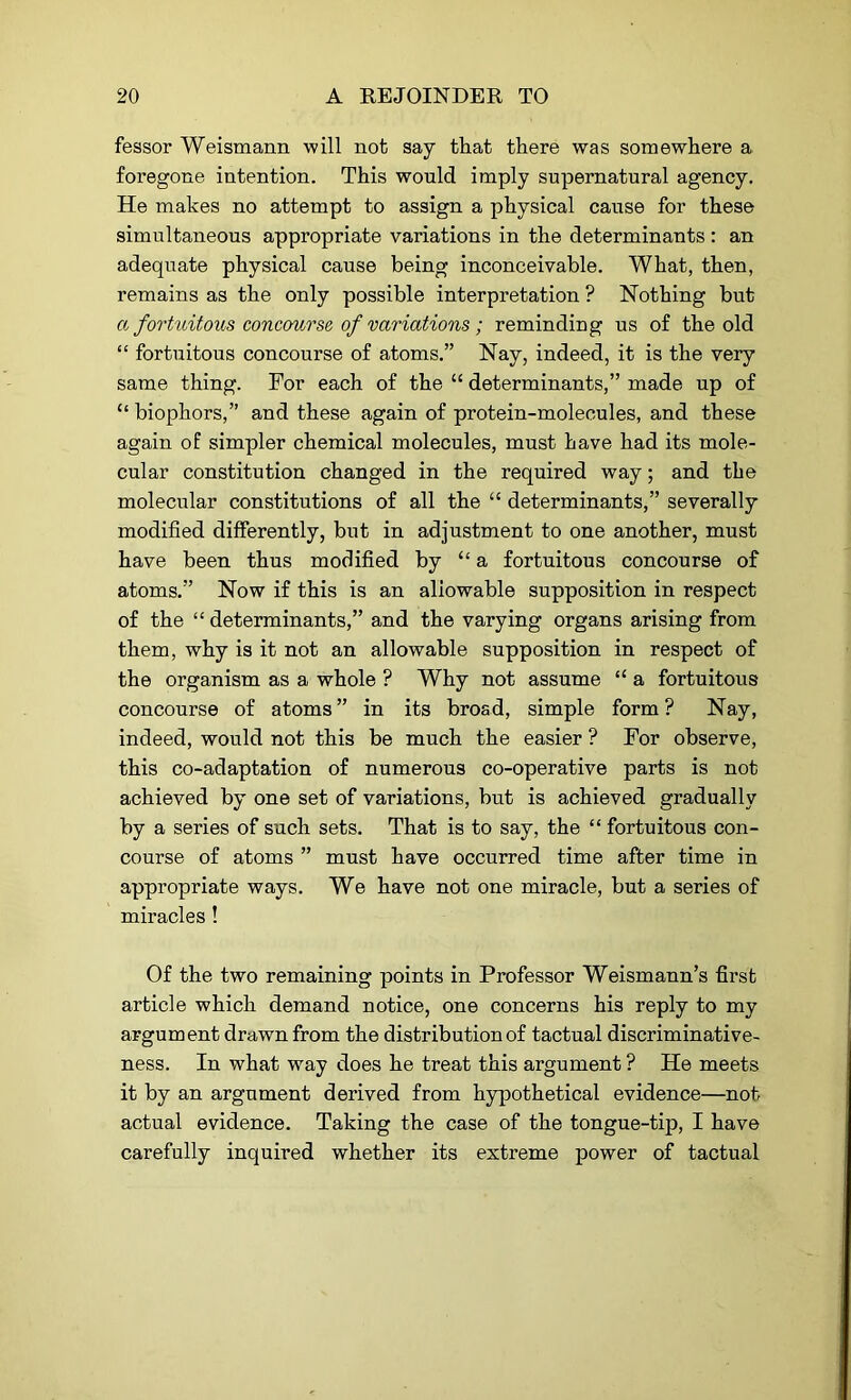 fessor Weismann will not say that there was somewhere a foregone intention. This would imply supernatural agency. He makes no attempt to assign a physical cause for these simultaneous appropriate variations in the determinants: an adequate physical cause being inconceivable. What, then, remains as the only possible interpretation ? Nothing but a fortuitous concourse of variations ; reminding us of the old “ fortuitous concourse of atoms.” Nay, indeed, it is the very same thing. For each of the “ determinants,” made up of “ biophors,” and these again of protein-molecules, and these again of simpler chemical molecules, must have had its mole- cular constitution changed in the required way; and the molecular constitutions of all the “ determinants,” severally modified differently, but in adjustment to one another, must have been thus modified by “ a fortuitous concourse of atoms.” Now if this is an allowable supposition in respect of the “ determinants,” and the varying organs arising from them, why is it not an allowable supposition in respect of the organism as a whole ? Why not assume “ a fortuitous concourse of atoms” in its broad, simple form? Nay, indeed, would not this be much the easier ? For observe, this co-adaptation of numerous co-operative parts is not achieved by one set of variations, but is achieved gradually by a series of such sets. That is to say, the “ fortuitous con- course of atoms ” must have occurred time after time in appropriate ways. We have not one miracle, but a series of miracles! Of the two remaining points in Professor Weismann’s first article which demand notice, one concerns his reply to my argument drawn from the distribution of tactual discriminative- ness. In what way does he treat this argument ? He meets it by an argument derived from hypothetical evidence—not actual evidence. Taking the case of the tongue-tip, I have carefully inquired whether its extreme power of tactual