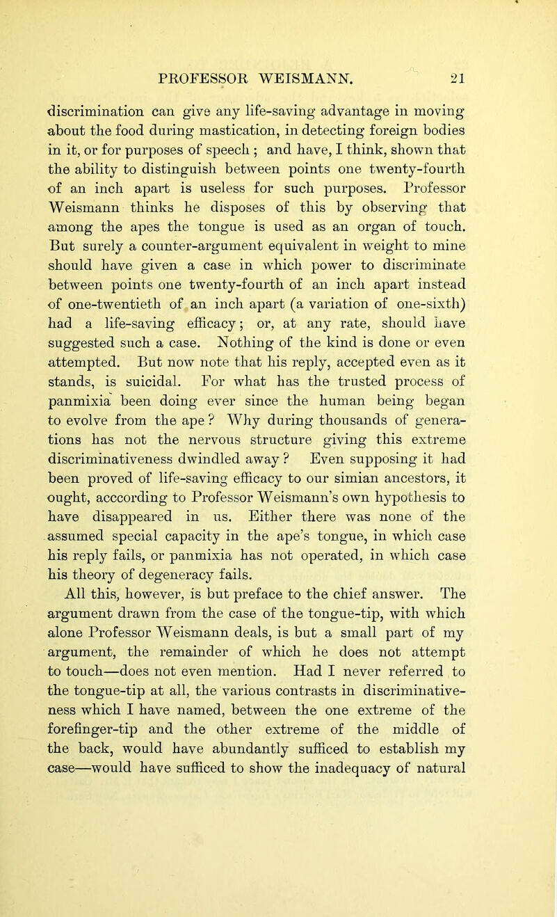 discrimination can give any life-saving advantage in moving about the food during mastication, in detecting foreign bodies in it, or for purposes of speech ; and have, I think, shown that the ability to distinguish between points one twenty-fourth of an inch apart is useless for such purposes. Professor Weismann thinks he disposes of this by observing that among the apes the tongue is used as an organ of touch. But surely a counter-argument equivalent in weight to mine should have given a case in which power to discriminate between points one twenty-fourth of an inch apart instead of one-twentieth of an inch apart (a variation of one-sixth) had a life-saving efficacy; or, at any rate, should have suggested such a case. Nothing of the kind is done or even attempted. But now note that his reply, accepted even as it stands, is suicidal. For what has the trusted process of panmixia been doing ever since the human being began to evolve from the ape ? Why during thousands of genera- tions has not the nervous structure giving this extreme discriminativeness dwindled away ? Even supposing it had been proved of life-saving efficacy to our simian ancestors, it ought, acccording to Professor Weismann’s own hypothesis to have disappeared in us. Either there was none of the assumed special capacity in the ape’s tongue, in which case his reply fails, or panmixia has not operated, in which case his theory of degeneracy fails. All this, however, is but preface to the chief answer. The argument drawn from the case of the tongue-tip, with which alone Professor Weismann deals, is but a small part of my argument, the remainder of which he does not attempt to touch—does not even mention. Had I never referred to the tongue-tip at all, the various contrasts in discriminative- ness which I have named, between the one extreme of the forefinger-tip and the other extreme of the middle of the back, would have abundantly sufficed to establish my case—would have sufficed to show the inadequacy of natural