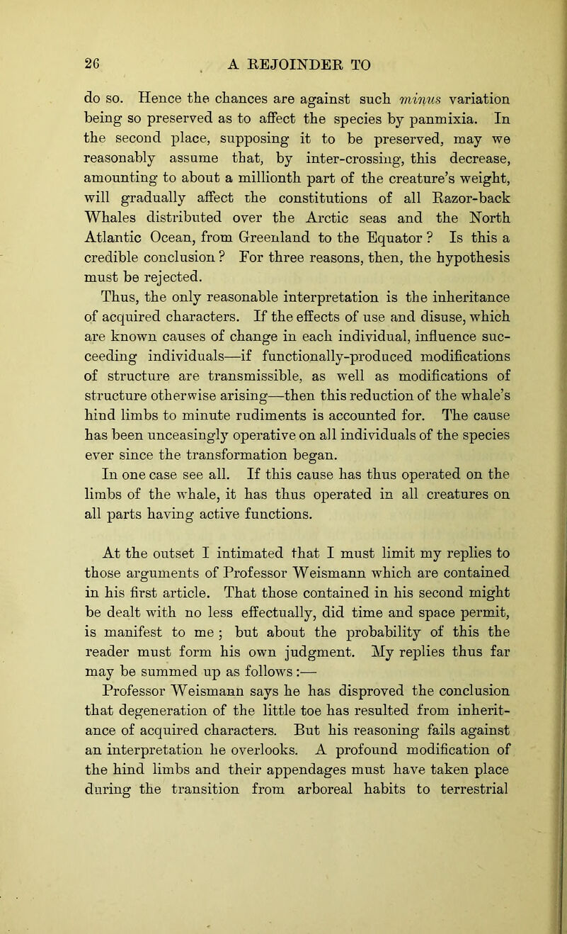 do so. Hence the chances are against such minus variation being so preserved as to affect the species by panmixia. In the second place, supposing it to be preserved, may we reasonably assume that, by inter-crossing, this decrease, amounting to about a millionth part of the creature’s weight, will gradually affect rhe constitutions of all Razor-back Whales distributed over the Arctic seas and the North Atlantic Ocean, from Greenland to the Equator ? Is this a credible conclusion ? For three reasons, then, the hypothesis must be rejected. Thus, the only reasonable interpretation is the inheritance of acquired characters. If the effects of use and disuse, which are known causes of change in each individual, influence suc- ceeding individuals—if functionally-produced modifications of structure are transmissible, as well as modifications of structure otherwise arising—then this reduction of the whale’s hind limbs to minute rudiments is accounted for. The cause has been unceasingly operative on all individuals of the species ever since the transformation began. In one case see all. If this cause has thus operated on the limbs of the whale, it has thus operated in all creatures on all parts having active functions. At the outset I intimated that I must limit my replies to those arguments of Professor Weismann which are contained in his first article. That those contained in his second might be dealt with no less effectually, did time and space permit, is manifest to me ; but about the probability of this the reader must form his own judgment. My replies thus far may be summed up as follows:— Professor Weismann says he has disproved the conclusion that degeneration of the little toe has resulted from inherit- ance of acquired characters. But his reasoning fails against an interpretation he overlooks. A profound modification of the hind limbs and their appendages must have taken place during the transition from arboreal habits to terrestrial