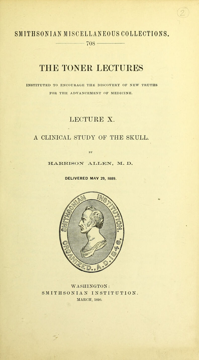 SMITHSONIAN MISCELLANEOUS COLLECTIONS 708- THE TONER LECTURES INSTITUTED TO ENCOURAGE THE DISCOVERY OF NEW TRUTHS FOR THE ADVANCEMENT OF MEDICINE. LECTURE X. A CLINICAL STUDY OF THE SKULL. H^RRISOTQ' ALLEN, Ml. J3. DELIVERED MAY 29, 1889. WASHINGTON: SMITHSONIAN INSTITUTION. MARCH, 1890.