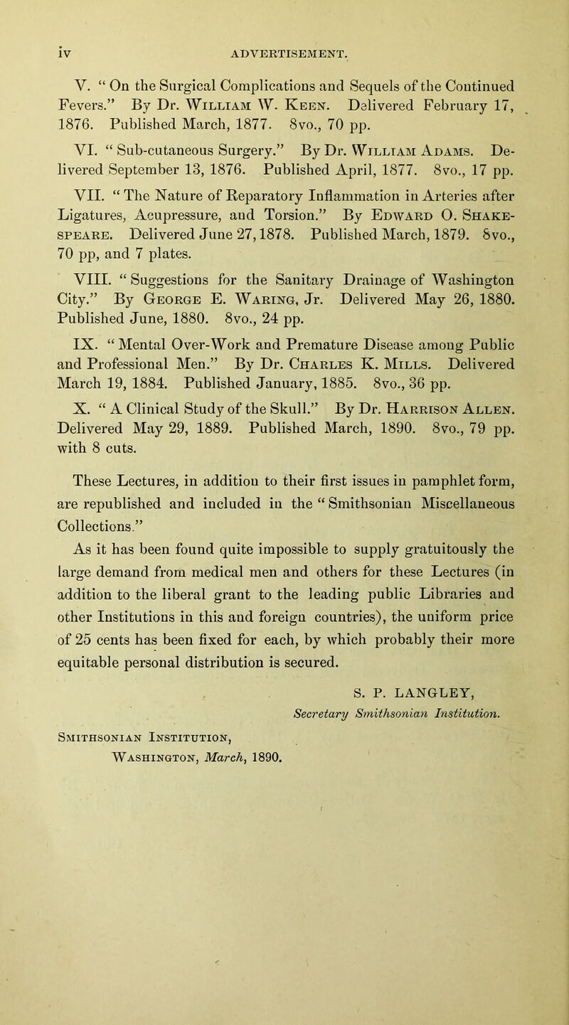 V. “ On the Surgical Complications and Sequels of the Continued Fevers.” By Dr. William W. Keen. Delivered February 17, 1876. Published March, 1877. 8vo., 70 pp. VI. “ Sub-cutaneous Surgery.” By Dr. William Adams. De- livered September 13, 1876. Published April, 1877. 8vo., 17 pp. VII. “The Nature of Reparatory Inflammation in Arteries after Ligatures, Acupressure, aud Torsion.” By Edward O. Shake- speare. Delivered June 27,1878. Published March, 1879. 8vo., 70 pp, and 7 plates. VIII. “ Suggestions for the Sanitary Drainage of Washington City,” By George E. Waring, Jr. Delivered May 26, 1880. Published June, 1880. 8vo., 24 pp, IX. “Mental Over-Work and Premature Disease among Public and Professional Men.” By Dr. Charles K. Mills. Delivered March 19, 1884. Published January, 1885. 8vo., 36 pp. X. “ A Clinical Study of the Skull.” By Dr. Harrison Allen. Delivered May 29, 1889. Published March, 1890. 8vo., 79 pp. with 8 cuts. These Lectures, in addition to their first issues in pamphlet form, are republished and included in the “ Smithsonian Miscellaneous Collections.” As it has been found quite impossible to supply gratuitously the large demand from medical men and others for these Lectures (in addition to the liberal grant to the leading public Libraries aud other Institutions in this aud foreign countries), the uniform price of 25 cents has been fixed for each, by which probably their more equitable personal distribution is secured. S. P. LANGLEY, Secretary Smithsonian Institutio7i. Smithsonian Institution, Washington, March, 1890.