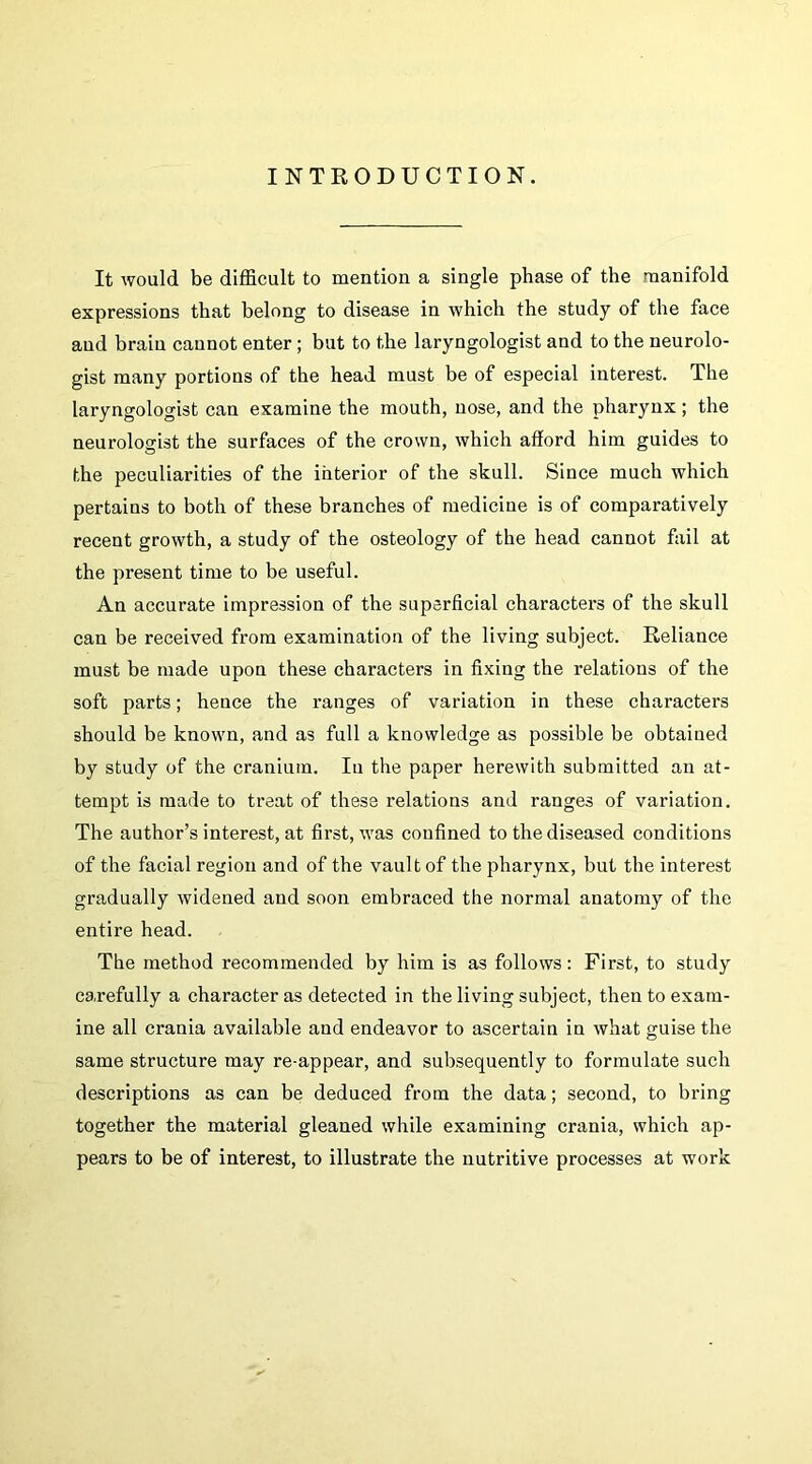 INTKODUCTION. It would be difficult to mention a single phase of the manifold expressions that belong to disease in which the study of the face and brain cannot enter; but to the laryngologist and to the neurolo- gist many portions of the head must be of especial interest. The laryngologist can examine the mouth, nose, and the pharynx; the neurologist the surfaces of the crown, which afford him guides to the peculiarities of the interior of the skull. Since much which pertains to both of these branches of medicine is of comparatively recent growth, a study of the osteology of the head cannot fail at the present time to be useful. An accurate impression of the superficial characters of the skull can be received from examination of the living subject. Reliance must be made upon these characters in fixing the relations of the soft parts; hence the ranges of variation in these characters should be known, and as full a knowledge as possible be obtained by study of the cranium. In the paper herewith submitted an at- tempt is made to treat of these relations and ranges of variation. The author’s interest, at first, was confined to the diseased conditions of the facial region and of the vault of the pharynx, but the interest gradually widened and soon embraced the normal anatomy of the entire head. The method recommended by him is as follows: First, to study carefully a character as detected in the living subject, then to exam- ine all crania available and endeavor to ascertain in what guise the same structure may re-appear, and subsequently to formulate such descriptions as can be deduced from the data; second, to bring together the material gleaned while examining crania, which ap- pears to be of interest, to illustrate the nutritive processes at work