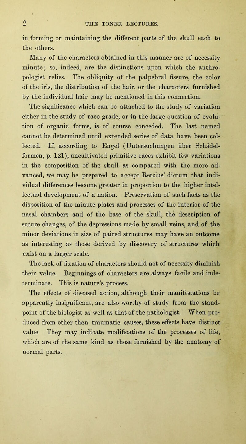 in forming or maintaining the different parts of the skull each to the others. Many of the characters obtained in this manner are of necessity minute; so, indeed, are the distinctions upon Avhich the anthro- pologist relies. The obliquity of the palpebral fissure, the color of the iris, the distribution of the hair, or the characters furnished by the individual hair may be mentioned in this connection. The significance which can be attached to the study of variation either in the study of race grade, or in the large question of evolu- tion of organic forms, is of course conceded. The last named cannot be determined until extended series of data have been col- lected. If, according to Engel (Uutersuchungen fiber Schadel- formen, p. 121), uncultivated primitive races exhibit few variations in the composition of the skull as compared with the more ad- vanced, we may be prepared to accept Retzius’ dictum that indi- vidual differences become greater in proportion to the higher intel- lectual development of a nation. Preservation of such facts as the disposition of the minute plates and processes of the interior of the nasal chambers and of the base of the skull, the description of suture changes, of the depressions made by small veins, and of the minor deviations in size of paired structures may have an outcome as interesting as those derived by discovery of structures which exist on a larger scale. The lack of fixation of characters should not of necessity diminish their value. Beginnings of characters are always facile and inde- terminate. This is nature’s process. The effects of diseased action, although their manifestations be apparently insignificant, are also worthy of study from the stand- point of the biologist as well as that of the pathologist. When pro- duced from other than traumatic causes, these effects have distinct value. They may indicate modifications of the processes of life, which are of the same kind as those furnished by the anatomy of normal parts.