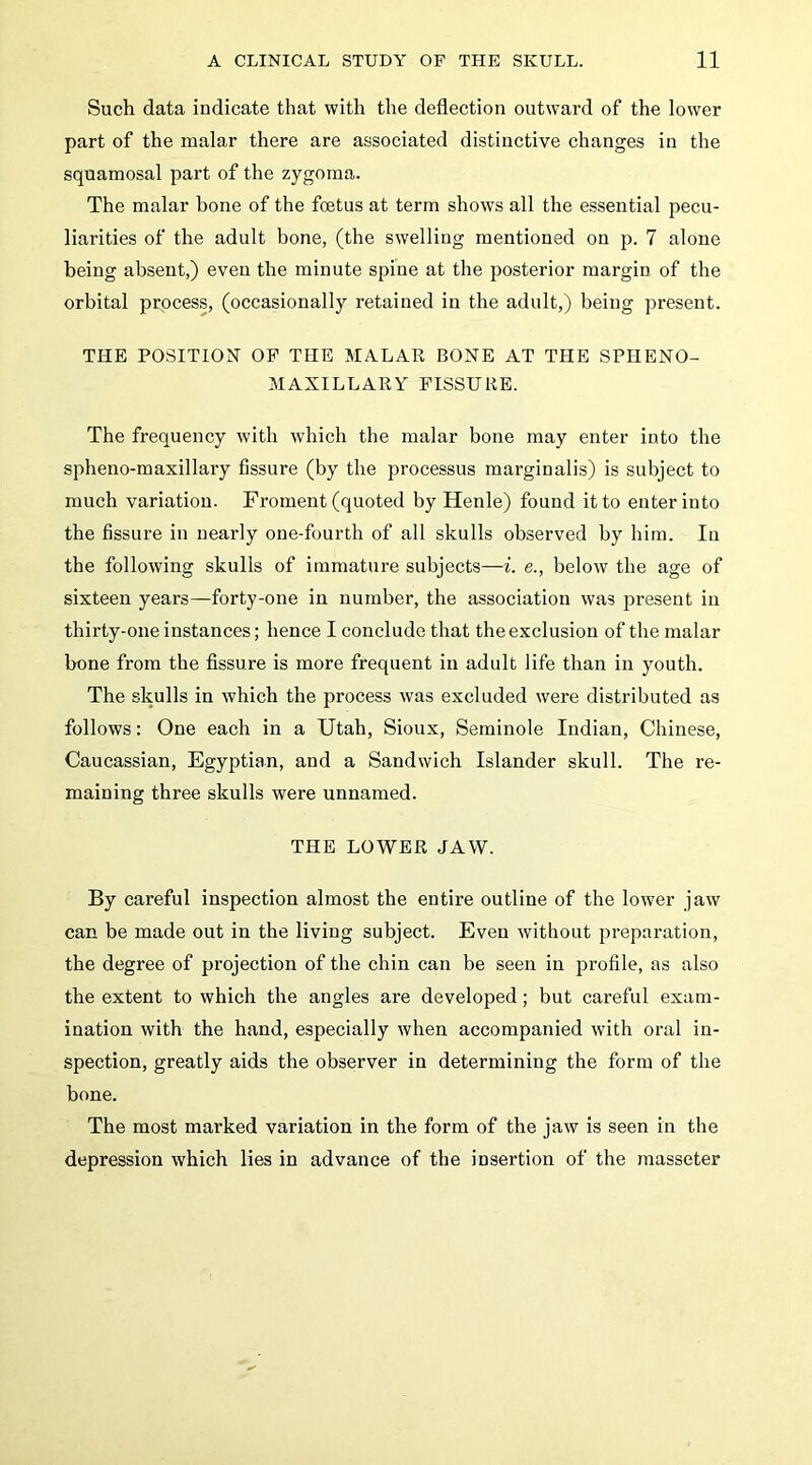 Such data indicate that with the deflection outward of the lower part of the malar there are associated distinctive changes in the squamosal part of the zygoma. The malar bone of the foetus at term shows all the essential pecu- liarities of the adult bone, (the swelling mentioned on p. 7 alone being absent,) even the minute spine at the posterior margin of the orbital process, (occasionally retained in the adult,) being present. THE POSITION OP THE MALAR BONE AT THE SPHENO- MAXILLARY FISSURE. The frequency with which the malar bone may enter into the spheno-maxillaiy fissure (by the processus marginalis) is subject to much variation. Froment (quoted by Henle) found it to enter into the fissure in nearly one-fourth of all skulls observed by him. In the following skulls of immature subjects—i. e., below the age of sixteen years—forty-one in number, the association was present in thirty-one instances; hence I conclude that the exclusion of the malar bone from the fissure is more frequent in adult life than in youth. The skulls in which the process was excluded were distributed as follows: One each in a Utah, Sioux, Seminole Indian, Chinese, Caucassian, Egyptian, and a Sandwich Islander skull. The re- maining three skulls were unnamed. THE LOWER JAW. By careful inspection almost the entire outline of the lower jaw can be made out in the living subject. Even without preparation, the degree of projection of the chin can be seen in profile, as also the extent to which the angles are developed; but careful exam- ination with the hand, especially when accompanied with oral in- spection, greatly aids the observer in determining the form of the bone. The most marked variation in the form of the jaw is seen in the depression which lies in advance of the insertion of the masseter