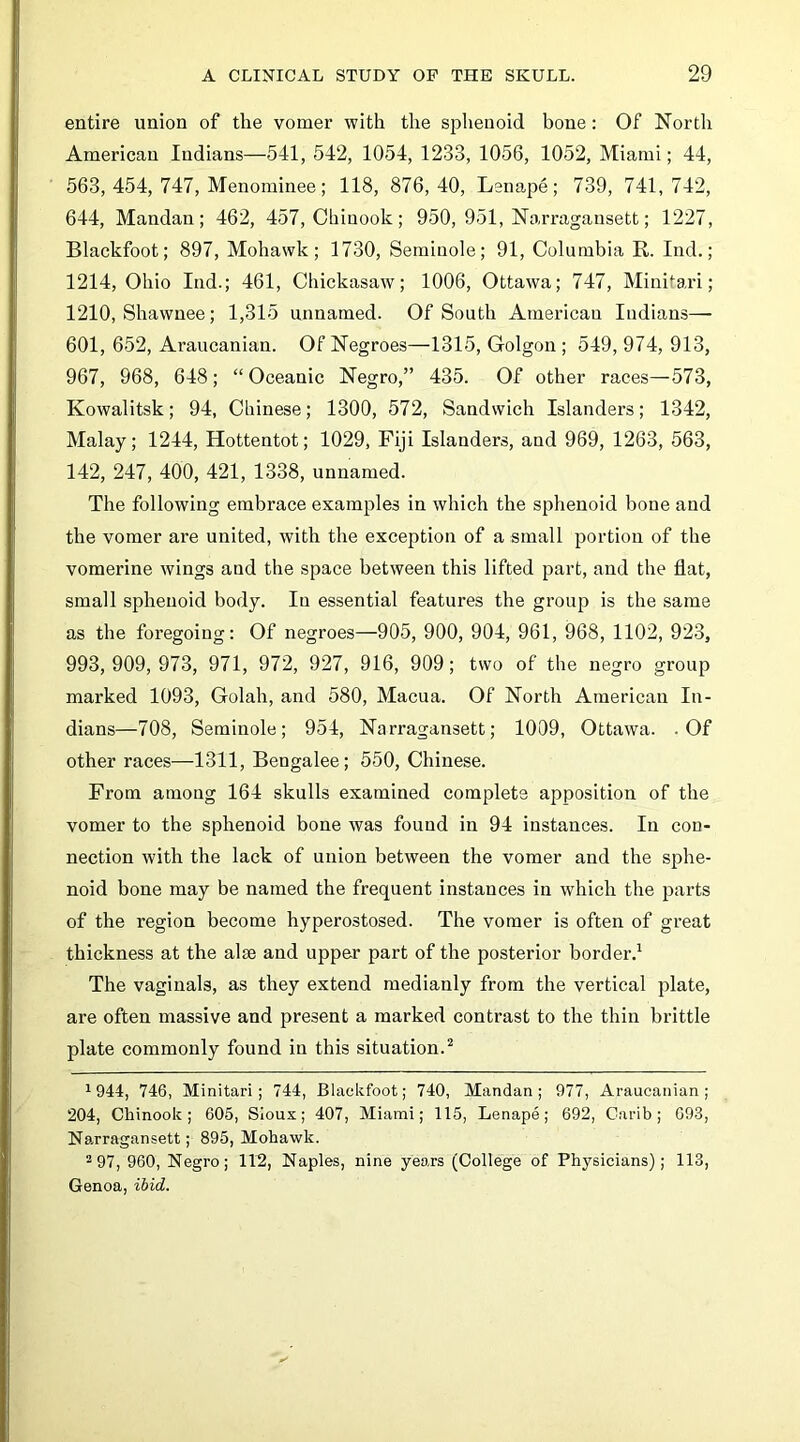 entire union of the vomer with the sphenoid bone: Of North American Indians—541, 542, 1054, 1233, 1056, 1052, Miami; 44, 563, 454, 747, Menominee; 118, 876,40, Leiiape; 739, 741,742, 644, Mandan; 462, 457, Chinook; 950, 951, Narragansett; 1227, Blackfoot; 897, Mohawk; 1730, Seminole; 91, Columbia R. Ind.; 1214, Ohio Ind.; 461, Chickasaw; 1006, Ottawa; 747, Minitai’i; 1210, Shawnee; 1,315 unnamed. Of South American Indians— 601, 652, Araucanian. Of Negroes—1315, Golgon ; 549, 974, 913, 967, 968, 648; “Oceanic Negro,” 435. Of other races—573, Kowalitsk; 94, Chinese; 1300, 572, Sandwich Islanders; 1342, Malay; 1244, Hottentot; 1029, Fiji Islanders, and 969, 1263, 563, 142, 247, 400, 421, 1338, unnamed. The following embrace examples in which the sphenoid bone and the vomer are united, with the exception of a small portion of the vomerine wings and the space between this lifted part, and the flat, small sphenoid body. In essential features the group is the same as the foregoing: Of negroes—905, 900, 904, 961, 968, 1102, 923, 993,909,973, 971, 972, 927, 916, 909; two of the negro group marked 1093, Golah, and 580, Macua. Of North American In- dians—708, Seminole; 954, Narragansett; 1009, Ottawa. .Of other races—1311, Bengalee; 550, Chinese. From among 164 skulls examined complete apposition of the vomer to the sphenoid bone was found in 94 instances. In con- nection with the lack of union between the vomer and the sphe- noid bone may be named the frequent instances in which the parts of the region become hyperostosed. The vomer is often of great thickness at the alse and upper part of the posterior border.^ The vagiuals, as they extend medianly from the vertical plate, are often massive and present a marked contrast to the thin brittle plate commonly found in this situation.^ 1944, 746, Minitari; 744, Blackfoot; 740, Mandan; 977, Araucanian; 204, Chinook; 605, Sioux; 407, Miami; 115, Lenape; 692, Carib; 693, Narragansett; 895, Mohawk. *97, 960, Negro; 112, Naples, nine years (College of Physicians); 113, Genoa, ibid.