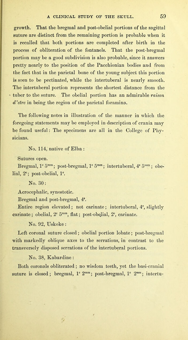 growth. That the bregmal and post-obelial portions of the sagittal suture are distinct from the remaining portion is probable when it is recalled that both portions are completed after birth in the process of obliteration of the fontanels. That the post-bregmal portion may be a good subdivision is also probable, since it answers pretty nearly to the position of the Pacchionian bodies and from the fact that in the parietal bone of the young subject this portion is seen to be pectinated, while the intertuberal is nearly smooth. The intertuberal portion represents the shortest distance from the » tuber to the suture. The obelial portion has an admirable raison d'etre in being the region of the parietal foramina. The following notes in illustration of the manner in which the foregoing statements may be employed in description of crania may be found useful: The specimens are all in the College of Phy- sicians. No. 114, native of Elba : Sutures open. Bregmal, 1° 5™™; post-bregmal, 1“ 5™“; intertuberal, 4° 5’” ; obe- lial, 2“; post-obelial, 1°. No. 30: Acrocephalic, synostotic. Bregmal and post-bregmal, 4*. Entire region elevated; not carinate; intertuberal, 4°, slightly carinate; obelial, 2° 5™', flat; post-obelial, 2°, carinate. No. 92, Uskoke: Left coronal suture closed; obelial portion lobate; post-bregmal with markedly oblique axes to the serrations, in contrast to the transversely disposed serrations of the intertuberal portions. No. 38, Kabardine: Both coronals obliterated ; no wisdom teeth, yet the basi-cranial suture is closed; bregmal, 1° 2“”; post-bregmal, 1° 2““; intertu-