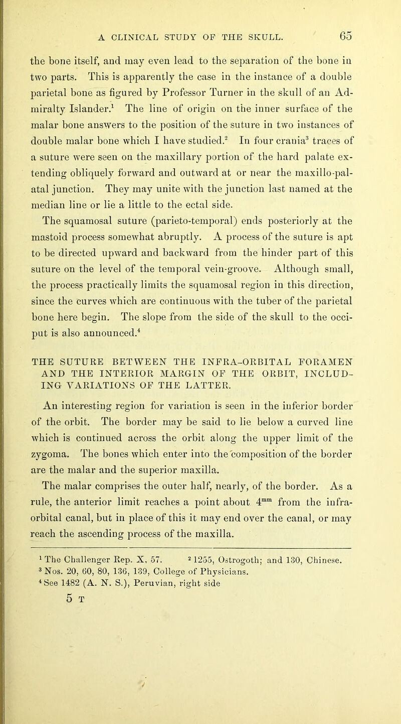 the bone itself, and may even lead to the separation of the bone in two parts. This is apparently the case in the instance of a double parietal bone as figured by Professor Turner in the skull of an Ad- miralty Islander.^ The line of origin on the inner surface of the malar bone answers to the position of the suture in two instances of double malar bone which I have studied.^ In four crania® traces of a suture were seen on the maxillary portion of the hai’d palate ex- tending obliquely forward and outward at or near the maxilloq^al- atal junction. They may unite with the junction last named at the median line or lie a little to the ectal side. The squamosal suture (parieto-temporal) ends posteriorly at the mastoid process somewhat abruptly. A process of the suture is apt to be directed upward and backward from the hinder j^art of this suture on the level of the temporal vein-groove. Although small, the process practically limits the squamosal region in this direction, since the curves which are continuous with the tuber of the parietal bone here begin. The slope from the side of the skull to the occi- put is also announced.^ THE SUTURE BETWEEN THE INFRA-ORBITAL FORAMEN AND THE INTERIOR MARGIN OF THE ORBIT, INCLUD- ING VARIATIONS OF THE LATTER. An interesting region for variation is seen in the inferior border of the orbit. The border may be said to lie below a curved line which is continued across the orbit along the upper limit of the zygoma. The bones which enter into the composition of the border are the malar and the superior maxilla. The malar comprises the outer half, nearly, of the border. As a rule, the anterior limit reaches a point about from the infra- orbital canal, but in place of this it may end over the canal, or may reach the ascending process of the maxilla. 1 The Challenger Rep. X, 57. ^ 12-55, Ostrogoth; and 130, Chinese. ^Nos. 20, 60, 80, 136, 139, College of Physicians. ^See 1482 (A. N. S.), Peruvian, right side 5 T
