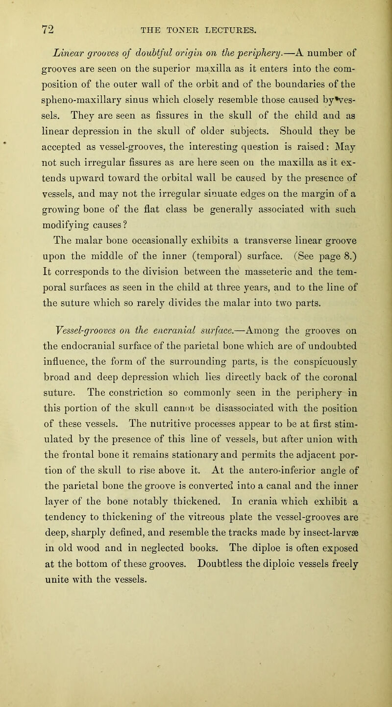 Linear grooves of doubtful origin on the periphery.—A number of grooves are seen on the superior maxilla as it enters into the com- position of the outer wall of the orbit and of the boundaries of the splieno-maxillary sinus which closely resemble those caused by*ves- sels. They are seen as fissures in the skull of the child and as linear depression in the skull of older subjects. Should they be accepted as vessel-grooves, the interesting question is raised: May not such irregular fissures as are here seen on the maxilla as it ex- tends upward toward the orbital wall be caused by the presence of vessels, and may not the irregular sinuate edges on the margin of a growing bone of the flat class be generally associated with such modifying causes? The malar bone occasionally exhibits a transverse linear groove upon the middle of the inner (temporal) surface. (See page 8.) It corresponds to the division between the masseteric and the tem- poral surfaces as seen in the child at three years, and to the line of the suture which so rarely divides the malar into two parts. Vessel-grooves on the encranial surface.—Among the grooves on the endocranial surface of the parietal bone which are of undoubted influence, the form of the surrounding parts, is the conspicuously broad and deep depression which lies directly back of the coronal suture. The constriction so commonly seen in the periphery in this portion of the skull cannot be disassociated with the position of these vessels. The nutritive processes appear to be at first stim- ulated by the presence of this line of vessels, but after union with the frontal bone it remains stationary and permits the adjacent por- tion of the skull to rise above it. At the autero-inferior ansle of the parietal bone the groove is converted into a canal and the inner layer of the bone notably thickened. In crania which exhibit a tendency to thickening of the vitreous plate the vessel-grooves are deep, sharply defined, and resemble the tracks made by insect-larvae in old wood and in neglected books. The diploe is often exposed at the bottom of these grooves. Doubtless the diploic vessels freely unite with the vessels.