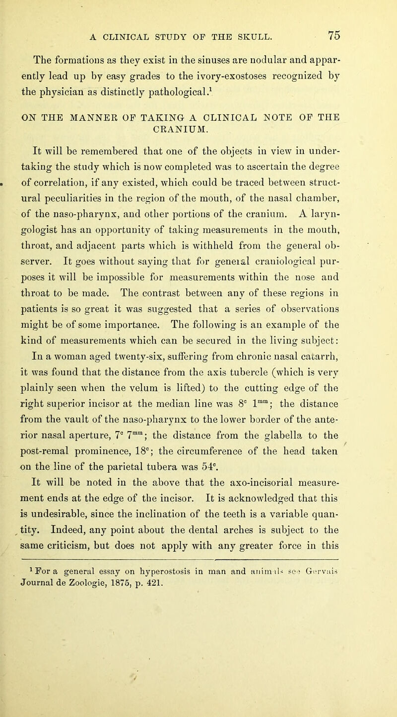 The formations as they exist in the sinuses are nodular and aj^par- ently lead up by easy grades to the ivory-exostoses recognized by the physician as distinctly pathological.^ ON THE MANNER OF TAKING A CLINICAL NOTE OP THE CRANIUM. It will be remembered that one of the objects in view in under- taking the study which is now completed was to ascertain the degree of correlation, if any existed, which could be traced between struct- ural peculiarities in the region of the mouth, of the nasal chamber, of the naso-pharynx, and other portions of the cranium. A laryn- gologist has an opportunity of taking measurements in the mouth, throat, and adjacent parts which is withheld from the general ob- server. It goes without saying that for geneial craniological pur- poses it will be impossible for measurements within the nose and throat to be made. The contrast between any of these regions in patients is so great it was suggested that a series of observations might be of some importance. The following is an example of the kind of measurements which can be secured in the living subject: In a woman aged twenty-six, suffering from chronic nasal catarrh, it was found that the distance from the axis tubercle (which is very plainly seen when the velum is lifted) to the cutting edge of the right superior incisor at the median line was 8° 1““; the distance from the vault of the naso-pharynx to the lower border of the ante- rior nasal aperture, 7° 7““; the distance from the glabella to the post-remal prominence, 18°; the circumference of the head taken on the line of the parietal tubera was 54°. It will be noted in the above that the axo-incisorial measure- ment ends at the edge of the incisor. It is acknowledged that this is undesirable, since the inclination of the teeth is a variable quan- ^ tity. Indeed, any point about the dental arches is subject to the same criticism, but does not apply with any greater force in this * For a general essay on hyperostosis in man and aniin il- see G(‘rvais Journal de Zoologie, 1875, p. 421.