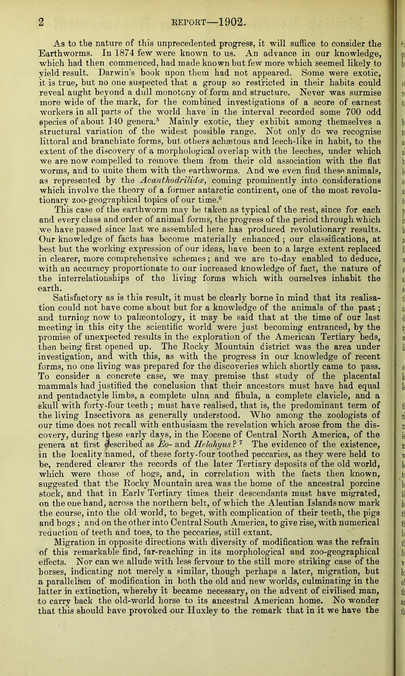 As to the nature of this unprecedented progress, it will suffice to consider the Earthworms. In 1874 few were known to us. An advance in our knowledge, which had then commenced, had made known but few more which seemed likely to yield result. Darwin’s book upon them had not appeared. Some were exotic, it is true, hut no one suspected that a group so restricted in their habits could reveal aught beyond a dull monotony of form and structure. Never was surmise more wide of the mark, for the combined investigations of a score of earnest workers in all parts of the world have in the interval recorded some 700 odd species of about 140 genera.* Mainly exotic, they exhibit among themselves a structural variation of the widest possible range. Not only do we recognise littoral and branchiate forms, but others achaetous and leech-like in habit, to the extent of the discovery of a morphological overlap with the leeches, under which we are now compelled to remove them from their old association with the flat worms, and to unite them with the earthworms. And we even find these animals, as represented by the Acmithodrilidce, coming prominently into considerations which involve the theory of a former antarctic continent, one of the most revolu- tionary zoo-geographical topics of our time.® This case of the earthworm may be taken as typical of the rest, since for each and every class and order of animal forms, the progress of the period through which we have passed since last we assembled here has produced revolutionary results. Our knowledge of facts has become materially enhanced ; our classifications, at best but the working expression of our ideas, have been to a large extent replaced in clearer, more comprehensive schemes; and we are to-day enabled to deduce, with an accuracy proportionate to our increased knowledge of fact, the nature of the interrelationships of the living forms which with ourselves inhabit the earth. Satisfactory as is this result, it must be clearly borne in mind that its realisa- tion could not have come about but for a knowledge of the animals of the past; and turning now to palseontolog-y, it may be said that at the time of our last meeting in this city the scientific world were just becoming entranced, by the promise of unexpected results in the exploration of the American Tertiary beds, then being first opened up. The Rocky Mountain district was the area under investigation, and with this, as with the progress in our knowledge of recent forms, no one living was prepared for the discoveries which shortly came to pass. To consider a concrete case, we may premise that study of the placental mammals had justified the conclusion that their ancestors must have had equal and pentadactyle limbs, a complete ulna and fibula, a complete clavicle, and a skull with forty-four teeth ; must have realised, that is, the predominant term of the living Insectivora as generally understood. Who among the zoologists of our time does not recall with enthusiasm the revelation which arose from the dis- covery, during these early days, in the Eocene of Central North America, of the genera at first ^escribed as Eo- and Helohyus ? ’’ The evidence of the existence, in the locality named, of these forty-four toothed peccaries, as they were held to be, rendered clearer the records of the later Tertiary deposits of the old world, which were those of hogs, and, in correlation with the facts then known, suggested that the Rocky Mountain area was the home of the ancestral porcine stock, and that in Earlv Tertiary times their descendants must have migrated, on the one hand, across the northern belt, of which the Aleutian Islandsnow mark the course, into the old world, to beget, with complication of their teeth, the pigs and hogs ; and on the other into Central South America, to give rise, with numerical reduction of teeth and toes, to the peccaries, still extant. Migration in opposite directions with diversity of modification was the refrain of this remarkable find, far-reaching in its morphological and zoo-geographical effects. Nor can we allude with less fervour to the still more striking case of the horses, indicating not merely a similar, though perhaps a later, migration, but a parallelffim of modification in both the old and new worlds, culminating in the latter in extinction, whereby it became necessary, on the advent of civilised man, to carry back the old-world horse to its ancestral American home. No wonder that this should have provoked our Huxley to the remark that in it we have the