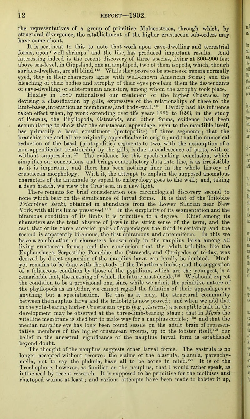 the representatives of a group of primitive Malacostraca, through which, hy structural divergence, the establishment of the higher crustacean sub-orders may have come about. It is pertinent to this to note that work upon cave-dwelling and terrestrial forms, upon ' well-shrimps ’ and the like, has produced important results. And interesting indeed is the recent discovery of three species, living at 800-900 feet above sea-level, in Qippsland, one an ampbipod, two of them isopods, which, though surface-dwellers, are all blind.While they prove to be species of genera normally eyed, they in their characters agree with well-known American forms; and the bleaching of their bodies and atrophy of their eyes proclaim them the descendants of cave-dwelling or subterranean ancestors, among whom the atrophy took place. Huxley in 1880 rationalised our treatment of the higher Crustacea, by devising a classification by gills, expressive of the relationships of these to the limb-bases, interarticular membranes, and bodj-wall.’^*® Hardly had his influence taken effect when, by work extending over the years 1886 to 1893, in the study of Penaeus, the Phyllopods, Ostracods, and other forms, evidence had been accumulating to show that the crustacean appendage, even to the mandible itself, has primarily a basal constituent (protopodite) of three segments; that the branchiae one and all are originally appendicular in origin ; and that the numerical reduction of the basal (protopoditic) segments to two, with the assumption of a non-appendicular relationship by the gills, is due to coalescence of parts, with or without suppression.'*'' The evidence for this epoch-making conclusion, which simplifies our conceptions and brings contradictory data into line, is as irresistible as it is important, and there has been nothing finer in the whole history of crustacean morphology. With it, the attempt to explain the supposed anomalous characters of the antennule by appeal to embryology goes to the wall; and, taking a deep breath, we view the Crustacea in a new light. There remains for brief consideration one carcinological discovery second to none which bear on the significance of larval forms. It is that of the Trilobite Triarthrus Becki, obtained in abundance from the Lower Silurian near New York, with all its limbs preserved.**** In the simplicity of its segmentation and the hiramous condition of it? limbs it is primitive to a degree. Chief among its characters are the total absence of jaws in the strict sense of the term, and the fact that of its three anterior pairs of appendages the third is certainly and the second is apparently hiramous, the first uniramous and antennifcrm. In this we j have a combination of characters known only in the nauplius larva among all living crustacean forms; and the conclusion that the adult trilobite, like the Euphausiacea, Sergestidse, PenseidaB, the Ostracods, and Cirripedes of to-day, was » derived by direct expansion of the nauplius larva can hardly be doubted. Much j yet remains to be done with the study of the Triarthrus limbs ; and the suggestion of a foliaceous condition by those of the pygidium, which are the youngest, is a remarhable fact, the meaning of which the future must decide.*'® We should expect the condition to be a provisional one, since while we admit the primitive nature of the phyllopods as an Order, we cannot regard the foliation of their appendages as anything but a specialisation. Be this as it may, the structural community between the nauplius larva and the trilobite is now proved ; and when we add that in the yolk-bearing higher Crustacean types (e.g., Astacus) a perceptible halt in the development may be observed at the three-limb-bearing stage; that in Mysis the ; vitelline membrane is shed but to make way for a nauplius cuticle; *®° and that the i median nauplius eye has long been found sessile on the adult brain of represen- tative members of the higher crustacean groups, up to the lobster itself,*®* our ; belief in the ancestral significance of the nauplius larval form is established > beyond doubt. The thought of the nauplius suggests other larval forms. The gastrula is no longer accepted without reserve; the claims of the blastula, planula, parencby- ( niella, not to say the plakula, have all to be borne in mind.*®® It is of the 1 Trochophore, however, as familiar as the nauplius, that I would rather speak, as j influenced by recent research. It is supposed to be primitive for the molluscs and I phaetopod worms at least; and various attempts have been made to bolster it up,