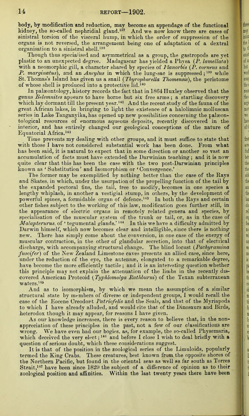 body, by modification and reduction, may become an appendage of the functional kidney, the so-called nephridial gland.*” And we now know there are cases of sinistral torsion of the visceral hump, in which the order of suppression of the organs is not reversed, the arrangement being one of adaptation of a dextral organisation to a sinistral shell. Though thus specialised and asymmetrical as a group, the gastropods are yet plastic to an unexpected degree. Madagascar has yielded a Physa (P. lamellata) with a neomorphic gill, a character shared by species of Manorbis (P. corneus and P. marginatus), and an Ancylus in which the lung-sac is suppressed; while St. Thomas’s Island has given us a snail {jrhyrophorella Thomensis), the peristome of whose shell is produced into a protective lid.**® In palaeontology, history records the fact that in 1864Huxley observed that the genus Belemnites apuears to have borne but six free arms; a startling discovery which lay dormant till the present year.’'** And the recent study of the fauna of the great African lakes, in bringing to light the existence of a halolimnic molluscan series in Lake Tanganyika, has opened up new possibilities concerning the palaeon- tological resources of enormous aqueous deposits, recently discovered in the interior, and has entirely changed our geological conceptions of the nature of Equatorial Africa.**^ Time prevents my dealing with other groups, and it must suffice to state that with those I have not considered substantial work has been done. From what has been said, it is natural to expect that in some direction or another so vast an accumulation of facts must have extended the Darwinian teaching; and it is now quite clear that this has been the case with the two post-Darwinian principles known as ‘ Substitution ’ and Isomorphism or ‘ Convergence.’ The former may be exemplified by nothing better than the case of the Rays and Skates, in which, under the usurpation of the propelling function of the tail by the expanded pectoral fins, the tail, free to modify, becomes in one species a lengthy whiplash, in another a vestigial stump, in others, by the development of powerful spines, a formidable organ of defence.**^ In both the Rays and certain other fishes subject to the working of this law, modification goes further still, in the appearance of electric organs in remotely related genera and species, by specialisation of the muscular system of the trunk or tail, or, as in the case of Malapterurus. of ‘ tegumental glands.’ In this we have a difficulty admitted by Darwin himself, which now becomes clear and intelligible, since there is nothing new. There has simply come about the conversion, in one case of the energy of muscular contraction, in the other of glandular secretion, into that of electrical discharge, with accompanying structural change. The blind locust {Pachyramina fuscifer) of the New Zealand Limestone caves presents an allied case, since here, under the reduction of the eye, the antennae, elongated to a remarkable degree, have become the more efficiently tactile; and it is an interesting question whether this principle may not explain the attenuation of the limbs in the recently dis- covered American Proteoid {Typhlomolga Rathburni) of the Texan subterranean waters.**' And as to isomorphism, by which we mean the assumption of a similar structural state by members of diverse or independent groups, 1 would recall the case of the Eocene Oreodont Patriofelis and the Seals, and that of the Myriapods to which I have already alluded, and would cite that of the Dinosaurs and Birds, heterodox though it may appear, for reasons I have given. As our knowledge increases, there is every reason to believe that, in the non- appreciation of these principles in the past, not a few of our classifications are wrong. We have even had our bogies, as, for example, the so-called Physemaria, which deceived the very elect; **® and before I close I wish to deal briefly with a question of serious doubt, which these considerations suggest. It is that of the position in the zoological series of the Limuloids, popularly termed the King Crabs. These creatures, best known from the opposite shores of the Northern Pacific, but found in the oriental seas as well as far south as Torres Strait,*” have been since the subject of a difference of opinion as to their zoological position and affinities. Within the last twenty years there have been