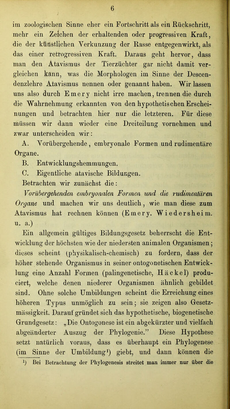 im zoologischen Sinne eher ein Fortschritt als ein Rückschritt, mehr ein Zeichen der erhaltenden oder progressiven Kraft, die der künstlichen Verhunzung der Rasse entgegen wirkt, als das einer retrogressiven Kraft. Daraus geht hervor, dass man den Atavismus der Tierzüchter gar nicht damit ver- gleichen kann, was die Morphologen im Sinne der Descen- denzlehre Atavismus nennen oder genannt haben. Wir lassen uns also durch Emery nicht irre machen, trennen die durch die Wahrnehmung erkannten von den hypothetischen Erschei- nungen und betrachten hier nur die letzteren. Für diese müssen wir dann wieder eine Dreiteilung vornehmen und zwar unterscheiden wir: A. Vorübergehende, embryonale Formen und rudimentäre Organe. B. Entwicklungshemmungen. C. Eigentliche atavische Bildungen. Betrachten wir zunächst die: Vorübergehenden embryonalen Formen und die rudimentären Organe und machen wir uns deutlich, wie man diese zum Atavismus hat rechnen können (Emery. Wiedersheim. u. a.) Ein allgemein gültiges Bildungsgesetz beherrscht die Ent- wicklung der höchsten wie der niedersten animalen Organismen; dieses scheint (physikalisch-chemisch) zu fordern, dass der höher stehende Organismus in seiner ontogonetischen Entwick- lung eine Anzahl Formen (palingenetische, Hä ekel) produ- ciert, welche denen niederer Organismen ähnlich gebildet sind. Ohne solche Umbildungen scheint die Erreichung eines höheren Typus unmöglich zu sein; sie zeigen also Gesetz- mässigkeit. Darauf gründet sich das hypothetische, biogenetische Grundgesetz: „Die Ontogonese ist ein abgekürzter und vielfach abgeänderter Auszug der Pbylogenie.” Diese Hypothese setzt natürlich voraus, dass es überhaupt ein Phylogenese (im Sinne der Umbildung1) giebt, und dann können die b Bei Betrachtung der Phylogenesis streitet man immer nur über die