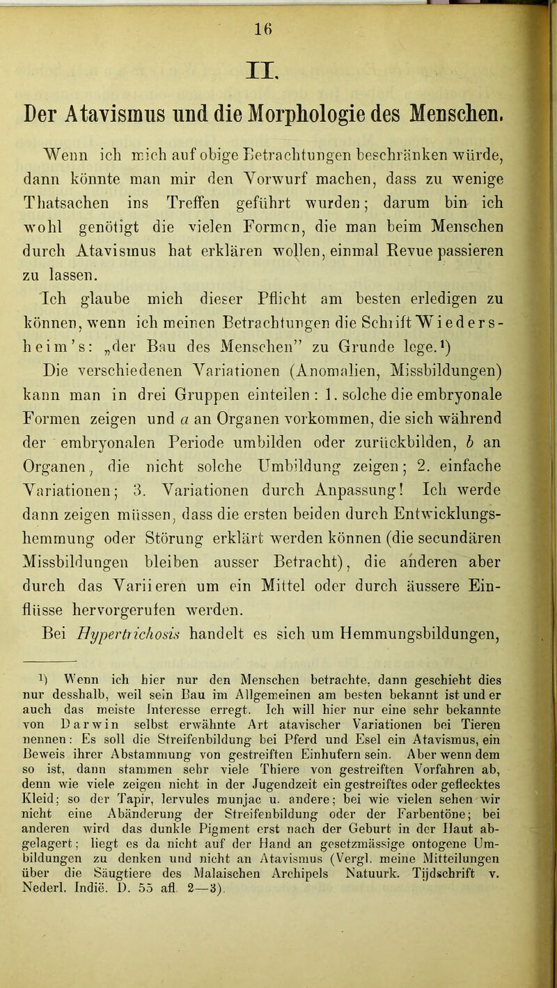 II. Der Atavismus und die Morphologie des Menschen. Wenn ich mich auf obige Betrachtungen beschränken würde, dann könnte man mir den Yorwurf machen, dass zu wenige Thatsachen ins Treffen geführt wurden; darum bin ich wohl genötigt die vielen Formen, die man beim Menschen durch Atavismus hat erklären wollen, einmal Revue passieren zu lassen. Ich glaube mich dieser Pflicht am besten erledigen zu können, wenn ich meinen Betrachtungen die Sehlift Wied er s- heim’s: „der Bau des Menschen” zu Grunde lege.1) Die verschiedenen Variationen (Anomalien, Missbildungen) kann man in drei Gruppen einteilen: 1. solche die embryonale Formen zeigen und a an Organen Vorkommen, die sich während der embryonalen Periode umbilden oder zurückbilden, b an Organen, die nicht solche Umbildung zeigen; 2. einfache Variationen; 3. Variationen durch Anpassung! Ich werde dann zeigen müssen, dass die ersten beiden durch Entwicklungs- hemmung oder Störung erklärt werden können (die secundären Missbildungen bleiben ausser Betracht), die anderen aber durch das Variieren um ein Mittel oder durch äussere Ein- flüsse hervorgerufen werden. Bei Hypertrichosis handelt es sich um Hemmungsbildungen, b Wenn ich hier nur den Menschen betrachte, dann geschieht dies nur desshalb, weil sein Bau im Allgemeinen am besten bekannt ist und er auch das meiste Interesse erregt. Ich will hier nur eine sehr bekannte von Darwin selbst erwähnte Art atavischer Variationen bei Tieren nennen: Es soll die Streifenbildung bei Pferd und Esel ein Atavismus, ein Beweis ihrer Abstammung von gestreiften Einhufern sein. Aber wenn dem so ist, dann stammen sehr viele Thiere von gestreiften Vorfahren ab, denn wie viele zeigen nicht in der Jugendzeit ein gestreiftes oder geflecktes Kleid; so der Tapir, lervules munjac u. andere; bei wie vielen sehen wir nicht eine Abänderung der Streifenbildung oder der Farbentöne; bei anderen wird das dunkle Pigment erst nach der Geburt in der Haut ab- gelagert; liegt es da nicht auf der Hand an gesetzmässige ontogene Um- bildungen zu denken und nicht an Atavismus (Vergl. meine Mitteilungen über die Säugtiere des Malaischen Archipels Natuurk. Tijdschrift v. Nederl. Indie. 1). 55 afl 2—3).