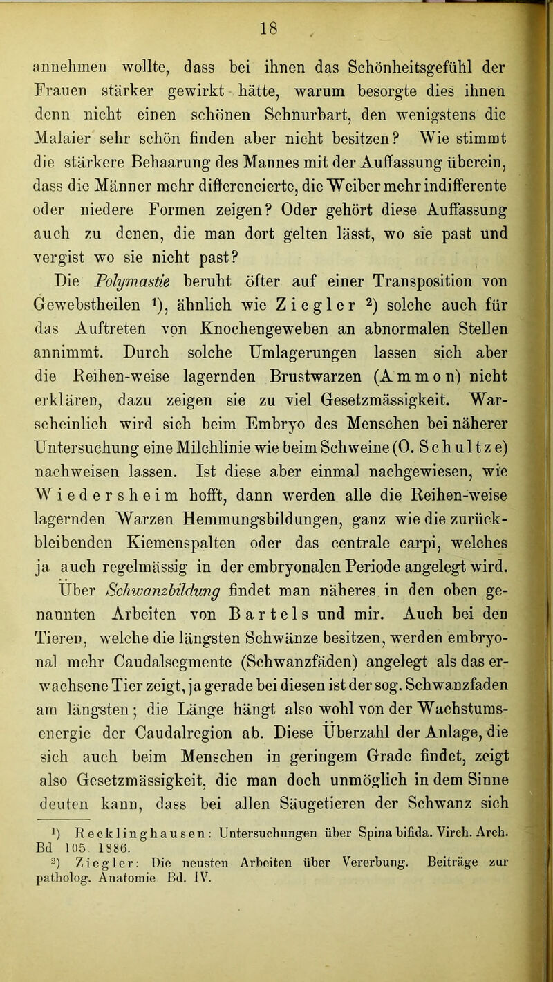 annehmen wollte, dass bei ihnen das Schönheitsgefühl der Frauen stärker gewirkt hätte, warum besorgte dies ihnen denn nicht einen schönen Schnurbart, den wenigstens die Malaier sehr schön finden aber nicht besitzen? Wie stimmt die stärkere Behaarung des Mannes mit der Auffassung überein, dass die Männer mehr differencierte, die Weiber mehr indifferente oder niedere Formen zeigen? Oder gehört diese Auffassung auch zu denen, die man dort gelten lässt, wo sie past und vergist wo sie nicht past? Die Polymastie beruht öfter auf einer Transposition von Gewebstheilen !), ähnlich wie Ziegler 2) solche auch für das Auftreten von Knochengeweben an abnormalen Stellen annimmt. Durch solche Umlagerungen lassen sich aber die Reihen-weise lagernden Brustwarzen (Ammon) nicht erklären, dazu zeigen sie zu viel Gesetzmässigkeit. War- scheinlich wird sich beim Embryo des Menschen bei näherer Untersuchung eine Milchlinie wie beim Schweine (0. S c h u 11 z e) nachweisen lassen. Ist diese aber einmal nachgewiesen, wie Wiedersheim hofft, dann werden alle die Reihen-weise lagernden Warzen Hemmungsbildungen, ganz wie die zurück- bleibenden Kiemenspalten oder das centrale carpi, welches ja auch regelmässig in der embryonalen Periode angelegt wird. Uber Schwanzbildung findet man näheres in den oben ge- nannten Arbeiten von Bartels und mir. Auch bei den Tieren, welche die längsten Schwänze besitzen, werden embryo- nal mehr Caudalsegmente (Schwanzfäden) angelegt als das er- wachsene Tier zeigt, ja gerade bei diesen ist der sog. Schwanzfaden am längsten; die Länge hängt also wohl von der Wachstums- energie der Caudalregion ab. Diese Überzahl der Anlage, die sich auch beim Menschen in geringem Grade findet, zeigt also Gesetzmässigkeit, die man doch unmöglich in dem Sinne deuten kann, dass bei allen Säugetieren der Schwanz sich !) Recklinghausen: Untersuchungen über Spina bifida. Virch. Arch. Bd 105 1386. 2) Ziegler: Die neusten Arbeiten über Vererbung. Beiträge zur patholog. A.natomie Bd. IV.