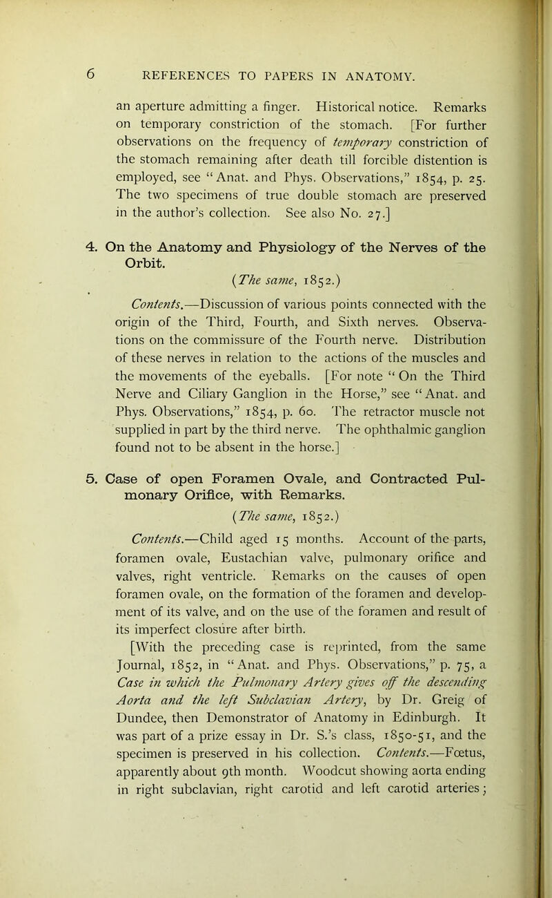 an aperture admitting a finger. Historical notice. Remarks on temporary constriction of the stomach. [For further observations on the frequency of temporary constriction of the stomach remaining after death till forcible distention is employed, see “Anat. and Phys. Observations,” 1854, p. 25. The two specimens of true double stomach are preserved in the author’s collection. See also No. 27.] 4. On the Anatomy and Physiology of the Nerves of the Orbit. {The same, 1852.) Contents.—Discussion of various points connected with the origin of the Third, Fourth, and Sixth nerves. Observa- tions on the commissure of the P’ourth nerve. Distribution of these nerves in relation to the actions of the muscles and the movements of the eyeballs. [For note “ On the Third Nerve and Ciliary Ganglion in the Horse,” see “Anat. and Phys. Observations,” 1854, p. 60. The retractor muscle not supplied in part by the third nerve. The ophthalmic ganglion found not to be absent in the horse.] 5. Case of open Foramen Ovale, and Contracted Pul- monary Orifice, with Remarks. (The same, 1852.) Contents.—Child aged 15 months. Account of the parts, foramen ovale, Eustachian valve, pulmonary orifice and valves, right ventricle. Remarks on the causes of open foramen ovale, on the formation of the foramen and develop- ment of its valve, and on the use of the foramen and result of its imperfect closure after birth. [With the preceding case is reprinted, from the same Journal, 1852, in “Anat. and Phys. Observations,” p. 75, a Case in which the Pulmonary Artery gives off the descending Aorta and the left Subclavian Artery, by Dr. Greig of Dundee, then Demonstrator of Anatomy in Edinburgh. It was part of a prize essay in Dr. S.’s class, 1850-51, and the specimen is preserved in his collection. Contents.—Foetus, apparently about 9th month. Woodcut showing aorta ending in right subclavian, right carotid and left carotid arteries;