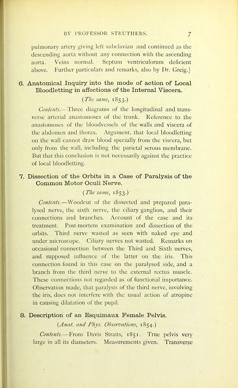 pulmonary artery giving left subclavian and continued as the descending aorta without any connection with the ascending aorta. Veins normal. Septum ventriculorum deficient above. Further particulars and remarks, also by Dr. Greig.] 6. Anatomical Inquiry into the mode of action of Local Bloodletting in affections of the Internal Viscera. (The same, 1853.) Contents.—Three diagrams of the longitudinal and trans- verse arterial anastomoses of the trunk. Reference to the anastomoses of the bloodvessels of the walls and viscera of the abdomen and thorax. Argument, that local bloodletting on the wall cannot draw blood specially from the viscera, but only from the wall, including the parietal serous membrane. But that this conclusion is not necessarily against the practice of local bloodletting. 7. Dissection of the Orbits in a Case of Paralysis of the Common Motor Oculi Nerve. (The same, 1853.) Contents.—Woodcut of the dissected and prepared para- lysed nerve, the sixth nerve, the ciliary ganglion, and their connections and branches. Account of the case and its treatment. Post-mortem examination and dissection of the orbits. Third nerve wasted as seen with naked eye and under microscope. Ciliary nerves not wasted. Remarks on occasional connection between the Third and Sixth nerves, and supposed influence of the latter on the iris. This connection found in this case on the paralysed side, and a branch from the third nerve to the external rectus muscle. These connections not regarded as of functional importance. Observation made, that paralysis of the third nerve, involving the iris, does not interfere with the usual action of atropine in causing dilatation of the pupil. 8. Description of an Esquimaux Female Pelvis. (Anat. and Phys. Observations, 1854.) Contents.—From Davis Straits, T851. True pelvis very large in all its diameters. Measurements given. Transverse