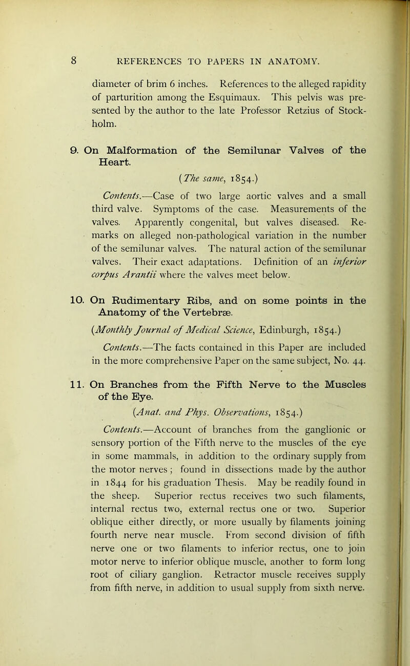 diameter of brim 6 inches. References to the alleged rapidity of parturition among the Esquimaux. This pelvis was pre- sented by the author to the late Professor Retzius of Stock- holm. 9. On Malformation of the Semilunar Valves of the Heart. (.The same, 1854.) Contents.-—Case of two large aortic valves and a small third valve. Symptoms of the case. Measurements of the valves. Apparently congenital, but valves diseased. Re- marks on alleged non-pathological variation in the number of the semilunar valves. The natural action of the semilunar valves. Their exact adaptations. Definition of an inferior corpus Arantii where the valves meet below. 10. On Rudimentary Ribs, and on some points in the Anatomy of the Vertebrae. (.Monthly Journal of Medical Science, Edinburgh, 1854.) Cotitents.—The facts contained in this Paper are included in the more comprehensive Paper on the same subject, No. 44. 11. On Branches from the Fifth Nerve to the Muscles of the Eye. (.Anat. and Phys. Observations, 1854.) Contents.—Account of branches from the ganglionic or sensory portion of the Fifth nerve to the muscles of the eye in some mammals, in addition to the ordinary supply from the motor nerves ; found in dissections made by the author in 1844 for his graduation Thesis. May be readily found in the sheep. Superior rectus receives two such filaments, internal rectus two, external rectus one or two. Superior oblique either directly, or more usually by filaments joining fourth nerve near muscle. From second division of fifth nerve one or two filaments to inferior rectus, one to join motor nerve to inferior oblique muscle, another to form long root of ciliary ganglion. Retractor muscle receives supply from fifth nerve, in addition to usual supply from sixth nerve.