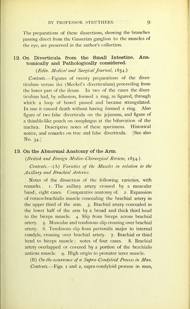 The preparations of these dissections, showing the branches passing direct from the Gasserian ganglion to the muscles of the eye, are preserved in the author’s collection. 12. On Diverticula from the Small Intestine, Ana- tomically and Pathologically considered. (Edin. Medical and Surgical Journal, 1854.) Contents.—Figures of twenty preparations of the diver- ticulum verum ilei (Meckel’s diverticulum) proceeding from the lower part of the ileum. In two of the cases the diver- ticulum had, by adhesion, formed a ring, as figured, through which a loop of bowel passed and became strangulated. In one it caused death without having formed a ring. Also figure of two false diverticula on the jejunum, and figure of a thimble-like pouch on oesophagus at the bifurcation of the trachea. Descriptive notes of these specimens. Historical notice, and remarks on true and false diverticula. [See also No. 34.] 13. On the Abnormal Anatomy of the Arm. (.British and Foreign Medico-Chirurgical Review, 1854.) Contents.—(A) Varieties of the Muscles in relatioti to the Axillary and Brachial Arteries. Notes of the dissection of the following varieties, with remarks. 1. The axillary artery crossed by a muscular band; eight cases. Comparative anatomy of. 2. Expansion of coraco-brachialis muscle concealing the brachial artery in the upper third of the arm. 3. Brachial artery concealed in the lower half of the arm by a broad and thick third head to the biceps muscle. 4. Slip from biceps across brachial artery. 5. Muscular and tendinous slip crossing over brachial artery. 6. Tendinous slip from pectoralis major to internal condyle, crossing over brachial artery. 7. Brachial or third head to biceps muscle; notes of four cases. 8. Brachial artery overlapped or covered by a portion of the brachialis anticus muscle. 9. High origin to pronator teres muscle. (B) On the occurrence of a Supra-Condyloid Process in Man. Contents.—Figs. 1 and 2, supra-condyloid process in man,