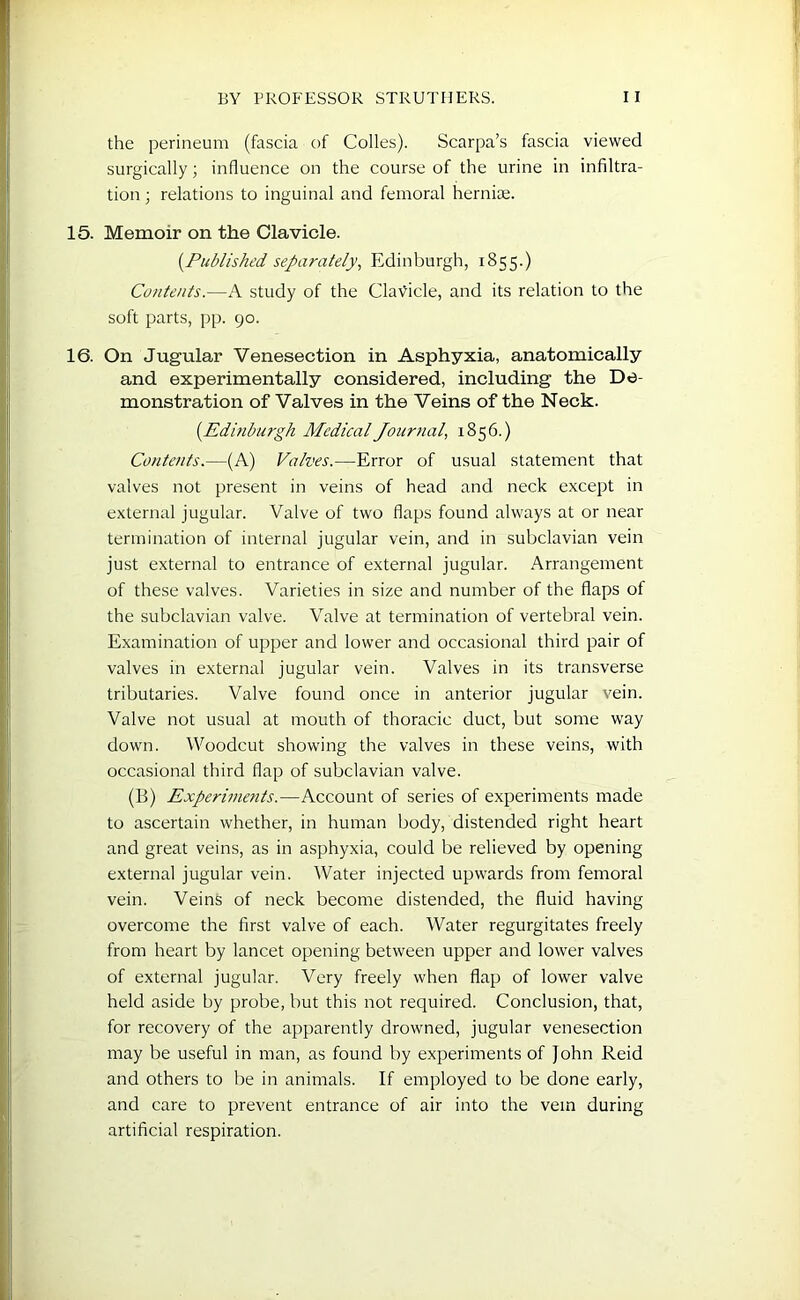 the perineum (fascia of Colles). Scarpa’s fascia viewed surgically; influence on the course of the urine in infiltra- tion ; relations to inguinal and femoral hernia;. 15. Memoir on the Clavicle. (.Published separately, Edinburgh, 1855.) Contents.—A study of the Clavicle, and its relation to the soft parts, pp. 90. 16. On Jugular Venesection in Asphyxia, anatomically and experimentally considered, including the De- monstration of Valves in the Veins of the Neck. (.Edinburgh Medical Journal, 1856.) Contents.—(A) Valves.—Error of usual statement that valves not present in veins of head and neck except in external jugular. Valve of two flaps found always at or near termination of internal jugular vein, and in subclavian vein just external to entrance of external jugular. Arrangement of these valves. Varieties in size and number of the flaps of the subclavian valve. Valve at termination of vertebral vein. Examination of upper and lower and occasional third pair of valves in external jugular vein. Valves in its transverse tributaries. Valve found once in anterior jugular vein. Valve not usual at mouth of thoracic duct, but some way down. Woodcut showing the valves in these veins, with occasional third flap of subclavian valve. (B) Experiments.—Account of series of experiments made to ascertain whether, in human body, distended right heart and great veins, as in asphyxia, could be relieved by opening external jugular vein. Water injected upwards from femoral vein. Veins of neck become distended, the fluid having overcome the first valve of each. Water regurgitates freely from heart by lancet opening between upper and lower valves of external jugular. Very freely when flap of lower valve held aside by probe, but this not required. Conclusion, that, for recovery of the apparently drowned, jugular venesection may be useful in man, as found by experiments of John Reid and others to be in animals. If employed to be done early, and care to prevent entrance of air into the vein during artificial respiration.