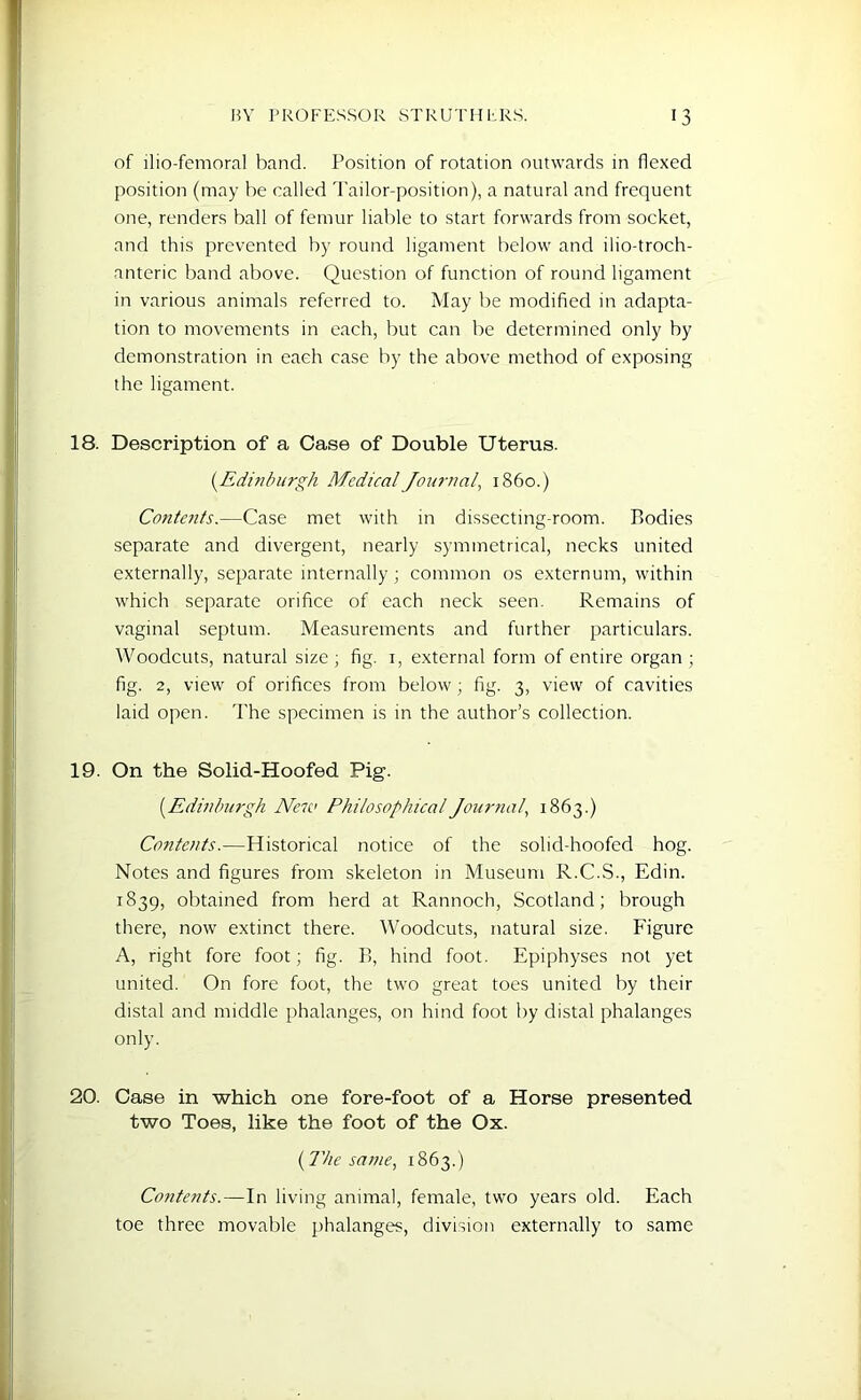 of llio-femoral band. Position of rotation outwards in flexed position (may be called Tailor-position), a natural and frequent one, renders ball of femur liable to start forwards from socket, and this prevented by round ligament below and ilio-troch- anteric band above. Question of function of round ligament in various animals referred to. May be modified in adapta- tion to movements in each, but can be determined only by demonstration in each case by the above method of exposing the ligament. 18. Description of a Case of Double Uterus. (.Edinburgh Medical Journal, i860.) Contents.—Case met with in dissecting-room. Bodies separate and divergent, nearly symmetrical, necks united externally, separate internally; common os externum, within which separate orifice of each neck seen. Remains of vaginal septum. Measurements and further particulars. Woodcuts, natural size; fig. 1, external form of entire organ; fig. 2, view of orifices from below ; fig. 3, view of cavities laid open. The specimen is in the author’s collection. 19. On the Solid-Hoofed Pig. (.Edinburgh Ne7C Philosophical Journal, 1863.) Contents.—Historical notice of the solid-hoofed hog. Notes and figures from skeleton in Museum R.C.S., Edin. 1839, obtained from herd at Rannoch, Scotland; brough there, now extinct there. Woodcuts, natural size. Figure A, right fore foot; fig. B, hind foot. Epiphyses not yet united. On fore foot, the two great toes united by their distal and middle phalanges, on hind foot by distal phalanges only. 20. Case in which one fore-foot of a Horse presented two Toes, like the foot of the Ox. {The same, 1863.) Contents.—In living animal, female, two years old. Each toe three movable phalanges, division externally to same