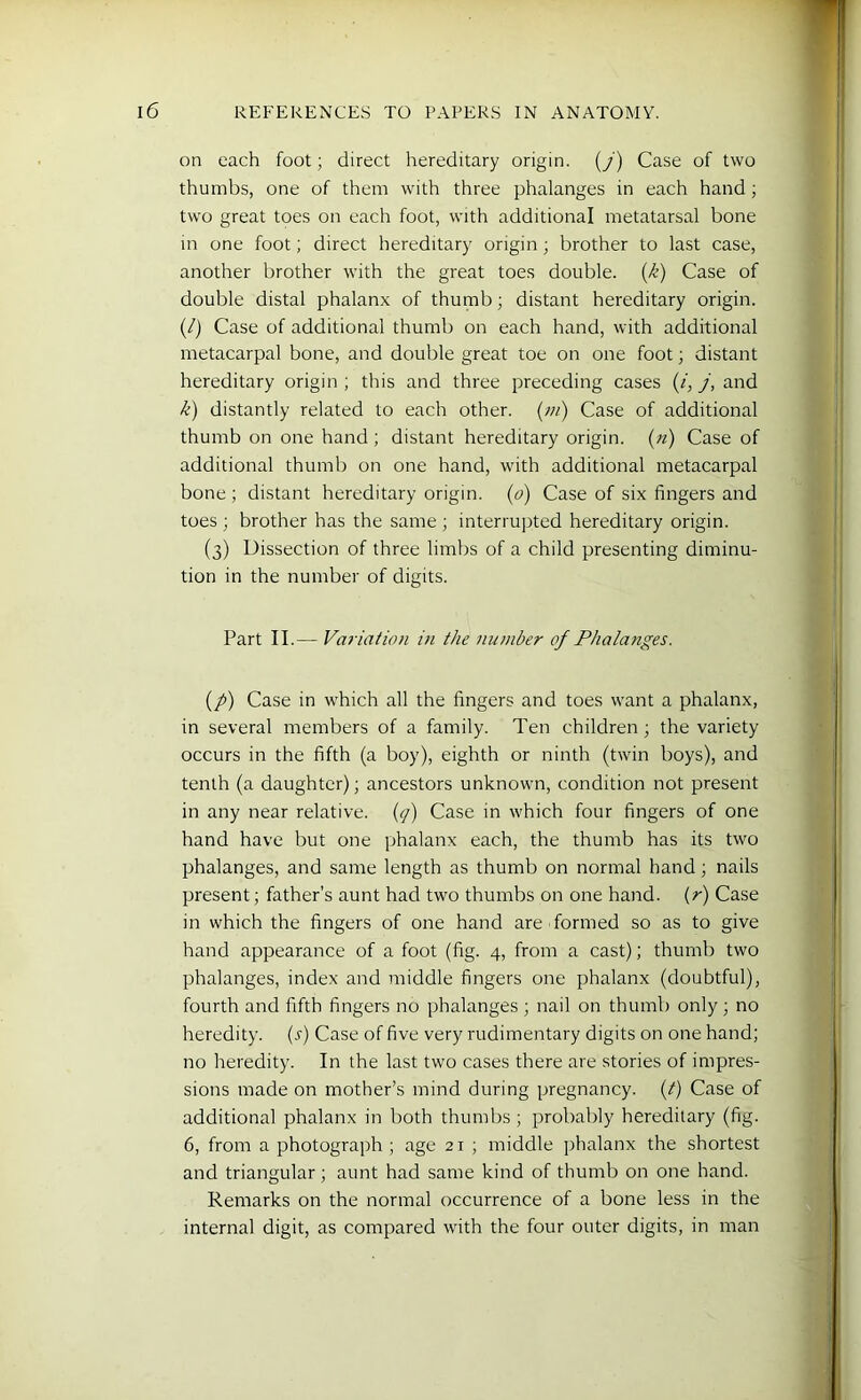 on each foot; direct hereditary origin. (/) Case of two thumbs, one of them with three phalanges in each hand ; two great toes on each foot, with additional metatarsal bone in one foot; direct hereditary origin; brother to last case, another brother with the great toes double, (k) Case of double distal phalanx of thumb; distant hereditary origin. (/) Case of additional thumb on each hand, with additional metacarpal bone, and double great toe on one foot; distant hereditary origin ; this and three preceding cases (/, j, and k) distantly related to each other, (m) Case of additional thumb on one hand ; distant hereditary origin, (n) Case of additional thumb on one hand, with additional metacarpal bone ; distant hereditary origin, (o) Case of six fingers and toes ; brother has the same ; interrupted hereditary origin. (3) Dissection of three limbs of a child presenting diminu- tion in the number of digits. Part II.— Variation in the number of Phalanges. {p) Case in which all the fingers and toes want a phalanx, in several members of a family. Ten children; the variety occurs in the fifth (a boy), eighth or ninth (twin boys), and tenth (a daughter); ancestors unknown, condition not present in any near relative. (q) Case in which four fingers of one hand have but one phalanx each, the thumb has its two phalanges, and same length as thumb on normal hand; nails present; father’s aunt had two thumbs on one hand, (r) Case in which the fingers of one hand are formed so as to give hand appearance of a foot (fig. 4, from a cast); thumb two phalanges, index and middle fingers one phalanx (doubtful), fourth and fifth fingers no phalanges ; nail on thumb only ; no heredity. (s) Case of five very rudimentary digits on one hand; no heredity. In the last two cases there are stories of impres- sions made on mother’s mind during pregnancy. (t) Case of additional phalanx in both thumbs ; probably hereditary (fig. 6, from a photograph ; age 21 ; middle phalanx the shortest and triangular ; aunt had same kind of thumb on one hand. Remarks on the normal occurrence of a bone less in the internal digit, as compared with the four outer digits, in man