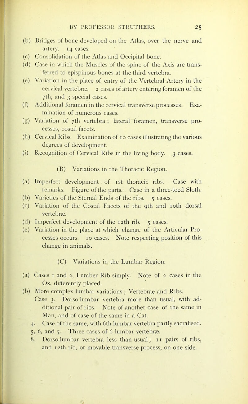 (b) Bridges of bone developed on the Atlas, over the nerve and artery. 14 cases. (c) Consolidation of the Atlas and Occipital bone. (d) Case in which the Muscles of the spine of the Axis are trans- ferred to epispinous bones at the third vertebra. (e) Variation in the place of entry of the Vertebral Artery in the cervical vertebrae. 2 cases of artery entering foramen of the 7th, and 3 special cases. (f) Additional foramen in the cervical transverse processes. Exa- mination of numerous cases. (g) Variation of 7th vertebra ; lateral foramen, transverse pro- cesses, costal facets. (h) Cervical Ribs. Examination of 10 cases illustrating the various degrees of development. (i) Recognition of Cervical Ribs in the living body. 3 cases. (B) Variations in the Thoracic Region. (a) Imperfect development of 1st thoracic ribs. Case with remarks. Figure of the parts. Case in a three-toed Sloth. (b) Varieties of the Sternal Ends of the ribs. 5 cases. (c) Variation of the Costal Facets of the 9th and 10th dorsal vertebrae. (d) Imperfect development of the 12th rib. 5 cases. (e) Variation in the place at which change of the Articular Pro- cesses occurs. 10 cases. Note respecting position of this change in animals. (C) Variations in the Lumbar Region. (a) Cases 1 and 2, Lumber Rib simply. Note of 2 cases in the Ox, differently placed. (b) More complex lumbar variations ; Vertebrae and Ribs. Case 3. Dorso-lumbar vertebra more than usual, with ad- ditional pair of ribs. Note of another case of the same in Man, and of case of the same in a Cat. 4. Case of the same, with 6th lumbar vertebra partly sacralised. 5, 6, and 7. Three cases of 6 lumbar vertebrae. 8. Dorso-lumbar vertebra less than usual; 11 pairs of ribs, and 12th rib, or movable transverse process, on one side.