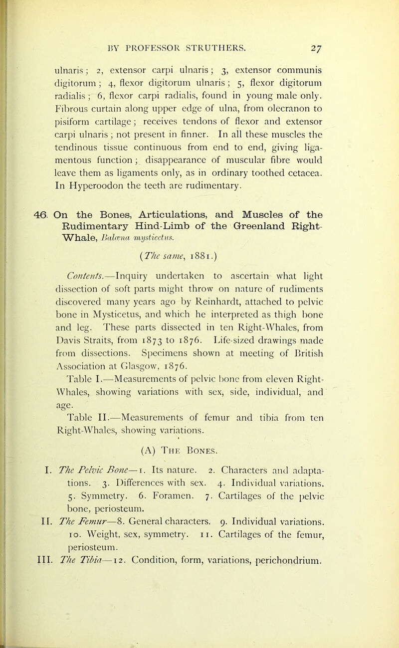 ulnaris; 2, extensor carpi ulnaris; 3, extensor communis digitorum ; 4, flexor digitorum ulnaris; 5, flexor digitorum radialis ; 6, flexor carpi radialis, found in young male only. Fibrous curtain along upper edge of ulna, from olecranon to pisiform cartilage; receives tendons of flexor and extensor carpi ulnaris ; not present in finner. In all these muscles the tendinous tissue continuous from end to end, giving liga- mentous function ; disappearance of muscular fibre would leave them as ligaments only, as in ordinary toothed cetacea. In Hyperoodon the teeth are rudimentary. 46. On the Bones, Articulations, and Muscles of the Rudimentary Hind-Limb of the Greenland Right- Whale, Balcena mysticetus. {The same, 1881.) Contents.—Inquiry undertaken to ascertain what light dissection of soft parts might throw on nature of rudiments discovered many years ago by Reinhardt, attached to pelvic bone in Mysticetus, and which he interpreted as thigh bone and leg. These parts dissected in ten Right-Whales, from Davis Straits, from 1873 to 1876. Life-sized drawings made from dissections. Specimens shown at meeting of British Association at Glasgow, 1876. Table I.—Measurements of pelvic bone from eleven Right- Whales, showing variations with sex, side, individual, and age. Table II.—Measurements of femur and tibia from ten Right-Whales, showing variations. (A) The Bones. I. The Pelvic Bone—1. Its nature. 2. Characters and adapta- tions. 3. Differences with sex. 4. Individual variations. 5. Symmetry. 6. Foramen. 7. Cartilages of the pelvic bone, periosteum. IF The Femur—8. General characters. 9. Individual variations. 10. Weight, sex, symmetry, n. Cartilages of the femur, periosteum. III. The Tibia—12. Condition, form, variations, perichondrium.