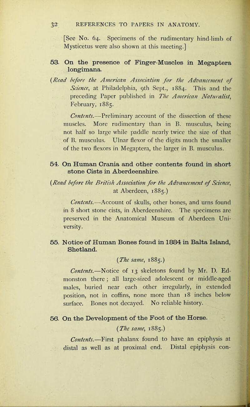 [See No. 64. Specimens of the rudimentary hind-limb of Mysticetus were also shown at this meeting.] 53. On the presence of Finger-Muscles in Megaptera longimana. (Read before the American Association for the Advancement of Science, at Philadelphia, 9th Sept., 1884. This and the preceding Paper published in The American Naturalist, February, 1885. Contents.—Preliminary account of the dissection of these muscles. More rudimentary than in B. musculus, being not half so large while paddle nearly twice the size of that of B. musculus. Ulnar flexor of the digits much the smaller of the two flexors in Megaptera, the larger in B. musculus. 54. On Human Crania and other contents found in short stone Cists in Aberdeenshire. {Read before the British Association for the Advancement of Science, at Aberdeen, 1885.) Contents.—Account of skulls, other bones, and urns found in 8 short stone cists, in Aberdeenshire. The specimens are preserved in the Anatomical Museum of Aberdeen Uni- versity. 55. Notice of Human Bones found in 1884 in Balta Island, Shetland. (The same, 1885.) Contents.—Notice of 13 skeletons found by Mr. D. Ed- monston there; all large-sized adolescent or middle-aged males, buried near each other irregularly, in extended position, not in coffins, none more than 18 inches below surface. Bones not decayed. No reliable history. 56. On the Development of the Foot of the Horse. (The same, 1885.) Contents.—First phalanx found to have an epiphysis at distal as well as at proximal end. Distal epiphysis con-