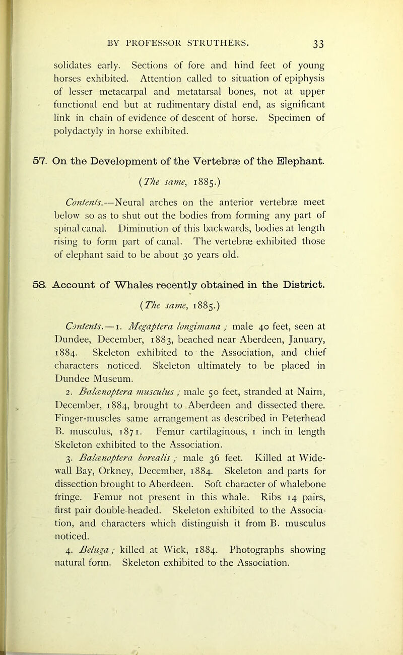 solidates early. Sections of fore and hind feet of young horses exhibited. Attention called to situation of epiphysis of lesser metacarpal and metatarsal bones, not at upper functional end but at rudimentary distal end, as significant link in chain of evidence of descent of horse. Specimen of polydactyly in horse exhibited. 57. On the Development of the Vertebrae of the Elephant. (The same, 1885.) Contents.—Neural arches on the anterior vertebrae meet below so as to shut out the bodies from forming any part of spinal canal. Diminution of this backwards, bodies at length rising to form part of canal. The vertebrae exhibited those of elephant said to be about 30 years old. 58. Account of Whales recently obtained in the District. (The same, 1885.) Contents. — 1. Megaptera longimana ; male 40 feet, seen at Dundee, December, 1883, beached near Aberdeen, January, 1884. Skeleton exhibited to the Association, and chief characters noticed. Skeleton ultimately to be placed in Dundee Museum. 2. Balanoptera musculus; male 50 feet, stranded at Nairn, December, 1884, brought to Aberdeen and dissected there. Finger-muscles same arrangement as described in Peterhead B. musculus, 1871. Femur cartilaginous, 1 inchin length Skeleton exhibited to the Association. 3. Balcenoptera borealis ; male 36 feet. Killed at Wide- wall Bay, Orkney, December, 1884. Skeleton and parts for dissection brought to Aberdeen. Soft character of whalebone fringe. Femur not present in this whale. Ribs 14 pairs, first pair double-headed. Skeleton exhibited to the Associa- tion, and characters which distinguish it from B. musculus noticed. 4. Beluga; killed at Wick, 1884. Photographs showing natural form. Skeleton exhibited to the Association.