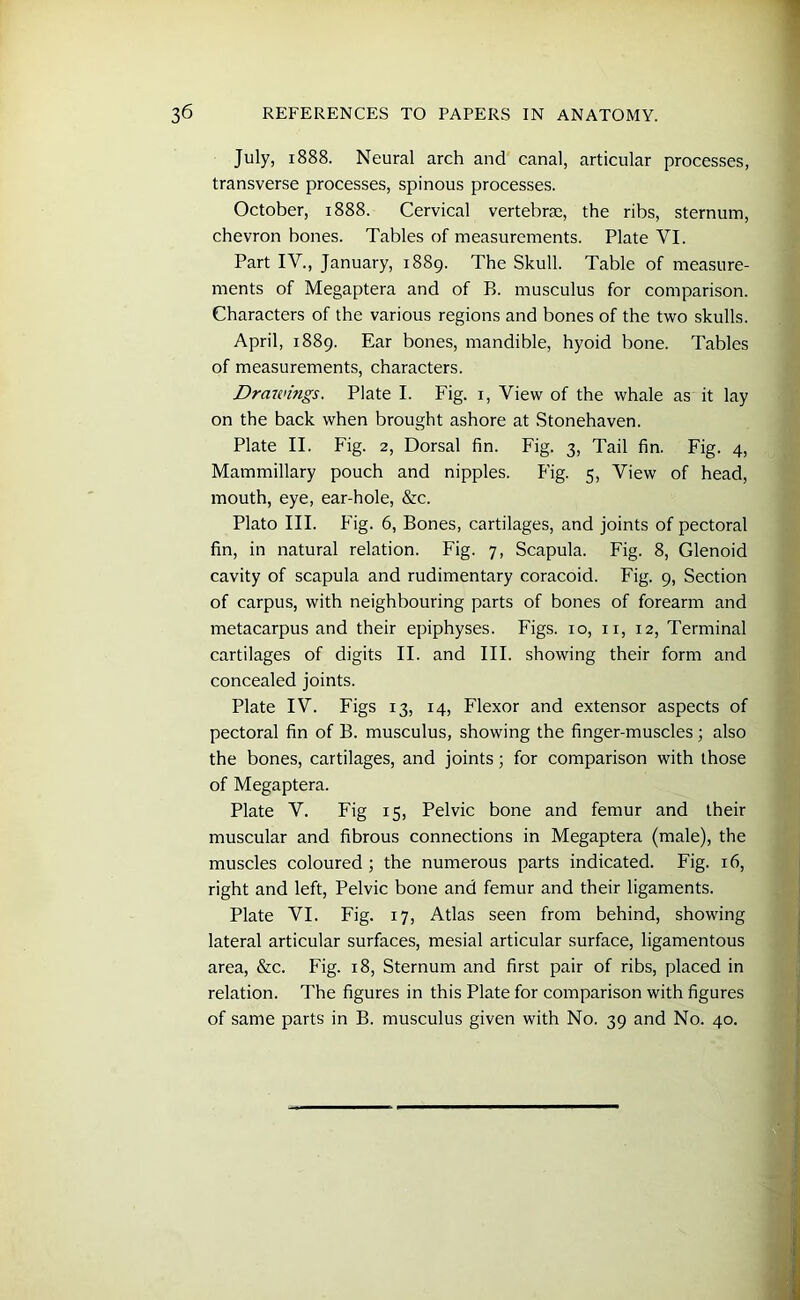 July, 1888. Neural arch and canal, articular processes, transverse processes, spinous processes. October, 1888. Cervical vertebrae, the ribs, sternum, chevron bones. Tables of measurements. Plate VI. Part IV., January, 1889. The Skull. Table of measure- ments of Megaptera and of B. musculus for comparison. Characters of the various regions and bones of the two skulls. April, 1889. Ear bones, mandible, hyoid bone. Tables of measurements, characters. Drmenngs. Plate I. Fig. 1, View of the whale as it lay on the back when brought ashore at Stonehaven. Plate II. Fig. 2, Dorsal fin. Fig. 3, Tail fin. Fig. 4, Mammillary pouch and nipples. Fig. 5, View of head, mouth, eye, ear-hole, &c. Plato III. Fig. 6, Bones, cartilages, and joints of pectoral fin, in natural relation. Fig. 7, Scapula. Fig. 8, Glenoid cavity of scapula and rudimentary coracoid. Fig. 9, Section of carpus, with neighbouring parts of bones of forearm and metacarpus and their epiphyses. Figs. 10, 11, 12, Terminal cartilages of digits II. and III. showing their form and concealed joints. Plate IV. Figs 13, 14, Flexor and extensor aspects of pectoral fin of B. musculus, showing the finger-muscles; also the bones, cartilages, and joints; for comparison with those of Megaptera. Plate V. Fig 15, Pelvic bone and femur and their muscular and fibrous connections in Megaptera (male), the muscles coloured ; the numerous parts indicated. Fig. 16, right and left, Pelvic bone and femur and their ligaments. Plate VI. Fig. 17, Atlas seen from behind, showing lateral articular surfaces, mesial articular surface, ligamentous area, &c. Fig. 18, Sternum and first pair of ribs, placed in relation. The figures in this Plate for comparison with figures of same parts in B. musculus given with No. 39 and No. 40.
