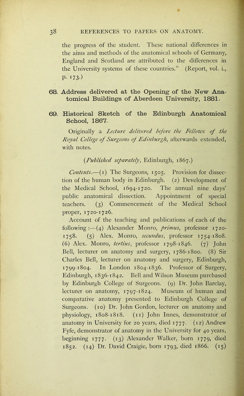 the progress of the student. These national differences in the aims and methods of the anatomical schools of Germany, England and Scotland are attributed to the differences in the University systems of these countries.” (Report, vol. i., P- I73-) 68. Address delivered at the Opening of the New Ana- tomical Buildings of Aberdeen University, 1881. 69. Historical Sketch of the Edinburgh Anatomical School, 1867. Originally a Lecture delivered before the Fellows of the Royal College of Surgeons of Edinburgh, afterwards extended, with notes. (Published separately, Edinburgh, 1867.) Contents.—(1) The Surgeons, 1505. Provision for dissec- tion of the human body in Edinburgh. (2) Development of the Medical School, 1694-1720. The annual nine days’ public anatomical dissection. Appointment of special teachers. (3) Commencement of the Medical School proper, 1720-1726. Account of the teaching and publications of each of the following:—(4) Alexander Monro, primus, professor 1720- 1758. (5) Alex. Monro, secundus, professor 1754-1808. (6) Alex. Monro, tertius, professor 1798-1846. (7) John Bell, lecturer on anatomy and surgery, 1786-1800. (8) Sir Charles Bell, lecturer on anatomy and surgery, Edinburgh, 1799-1804. In London 1804-1836. Professor of Surgery, Edinburgh, 1836-1842. Bell and Wilson Museum purchased by Edinburgh College of Surgeons. (9) Dr. John Barclay, lecturer on anatomy, 1797-1824. Museum of human and comparative anatomy presented to Edinburgh College of Surgeons. (10) Dr. John Gordon, lecturer on anatomy and physiology, 1808-1818. (n) John Innes, demonstrator of anatomy in University for 20 years, died 1777. (12) Andrew Fyfe, demonstrator of anatomy in the University for 40 years, beginning 1777. (13) Alexander Walker, born 1779, died 1852. (14) Dr. David Craigie, born 1793, died 1866. (15)