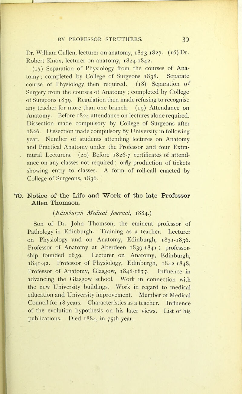 Dr. William Cullen, lecturer on anatomy, 1823-1827. (16) Dr. Robert Knox, lecturer on anatomy, 1824-1842. (17) Separation of Physiology from the courses of Ana- tomy; completed by College of Surgeons 1838. Separate course of Physiology then required. (18) Separation of Surgery from the courses of Anatomy ; completed by College of Surgeons 1839. Regulation then made refusing to recognise any teacher for more than one branch. (19) Attendance on Anatomy. Before 1824 attendance on lectures alone required. Dissection made compulsory by College of Surgeons after 1826. Dissection made compulsory by University in following year. Number of students attending lectures on Anatomy and Practical Anatomy under the Professor and four Extra- . mural Lecturers. (20) Before 1826-7 certificates of attend- ance on any classes not required ; orfly production of tickets showing entry to classes. A form of roll-call enacted by College of Surgeons, 1836. 70. Notice of the Life and Work of the late Professor Allen Thomson. (.Edinburgh Medical Journal, 1884.) Son of Dr. John Thomson, the eminent professor of Pathology in Edinburgh. Training as a teacher. Lecturer on Physiology and on Anatomy, Edinburgh, 1831-1836. Professor of Anatomy at Aberdeen 1839-1841 ; professor- ship founded 1839. Lecturer on Anatomy, Edinburgh, 1841-42. Professor of Physiology, Edinburgh, 1842-1848. Professor of Anatomy, Glasgow, 1848-1877. Influence in advancing the Glasgow school. Work in connection with the new University buildings. Work in regard to medical education and University improvement. Member of Medical Council for 18 years. Characteristics as a teacher. Influence of the evolution hypothesis on his later views. List of his publications. Died 1884, in 75th year.