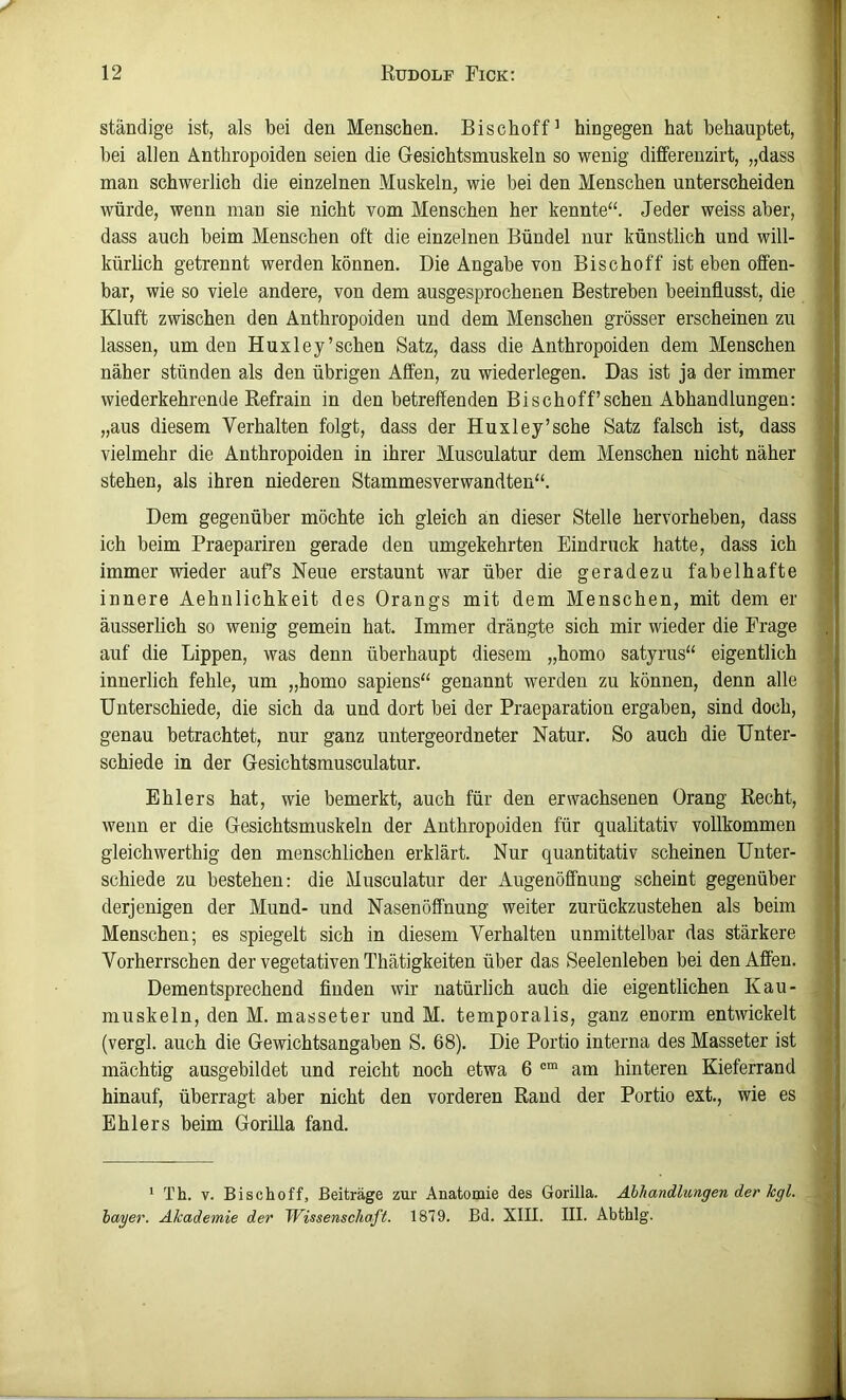 ständige ist, als bei den Menschen. Bischoff’ hingegen hat behauptet, bei allen Anthropoiden seien die Gesichtsmuskeln so wenig differenzirt, „dass man schwerlich die einzelnen Muskeln, wie bei den Menschen unterscheiden würde, wenn man sie nicht vom Menschen her kennte“. Jeder weiss aber, dass auch beim Menschen oft die einzelnen Bündel nur künstlich und will- kürlich getrennt werden können. Die Angabe von Bischoff ist eben offen- bar, wie so viele andere, von dem ausgesprochenen Bestreben beeinflusst, die Kluft zwischen den Anthropoiden und dem Menschen grösser erscheinen zu lassen, um den Huxley’sehen Satz, dass die Anthropoiden dem Menschen näher stünden als den übrigen Affen, zu wiederlegen. Das ist ja der immer wiederkehrende Refrain in den betreffenden Bischoff’sehen Abhandlungen: „aus diesem Verhalten folgt, dass der Huxley’sehe Satz falsch ist, dass vielmehr die Anthropoiden in ihrer Musculatur dem Menschen nicht näher stehen, als ihren niederen Stammesverwandten“. Dem gegenüber möchte ich gleich an dieser Stelle hervorheben, dass ich beim Praeparireu gerade den umgekehrten Eindruck hatte, dass ich immer wieder auf’s Neue erstaunt war über die geradezu fabelhafte innere Aehulichkeit des Drangs mit dem Menschen, mit dem er äusserlich so wenig gemein hat. Immer drängte sich mir wieder die Frage auf die Lippen, was denn überhaupt diesem „homo satyrus“ eigentlich innerlich fehle, um „homo sapiens“ genannt werden zu können, denn alle Unterschiede, die sich da und dort bei der Praeparation ergaben, sind doch, genau betrachtet, nur ganz untergeordneter Natur, So auch die Unter- schiede in der Gesichtsmusculatur. Ehlers hat, wie bemerkt, auch für den erwachsenen Drang Recht, wenn er die Gesichtsmuskeln der Anthropoiden für qualitativ vollkommen gleichwerthig den menschlichen erklärt. Nur quantitativ scheinen Unter- schiede zu bestehen: die Musculatur der Augenöffnung scheint gegenüber derjenigen der Mund- und Nasen Öffnung weiter zurückzustehen als beim Menschen; es spiegelt sich in diesem Verhalten unmittelbar das stärkere Vorherrschen der vegetativen Thätigkeiten über das Seelenleben bei den Affen, Dementsprechend finden wir natürlich auch die eigentlichen Kau- muskeln, den M. masseter und M. temporalis, ganz enorm entwickelt (vergl. auch die Gewichtsangaben S. 68). Die Portio interna des Masseter ist mächtig ausgebildet und reicht noch etwa 6 am hinteren Kieferrand hinauf, überragt aber nicht den vorderen Rand der Portio ext,, wie es Ehlers beim Gorilla fand. * Th. V. Bischoff, Beiträge zur Anatomie des Gorilla. Abhandlungen der kgl. hager. Akademie der Wissenschaft. 1879. Bd. XIII. III. Abthlg.
