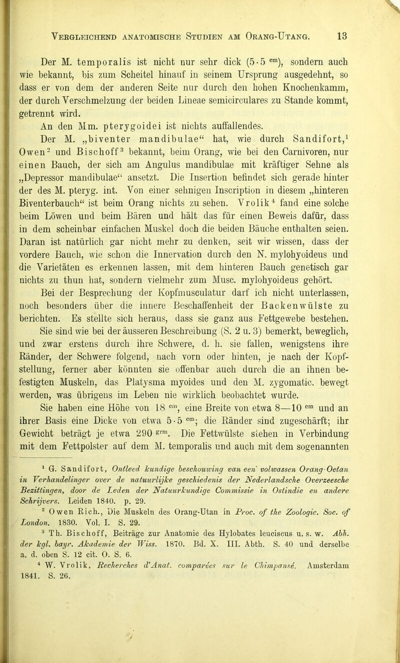 Der M. temporalis ist mcht nur sehr dick (5-5 ®“), sondern auch wie bekannt, bis zum Scheitel hinauf in seinem Ursprung ausgedehnt, so dass er von dem der anderen Seite nur durch den hohen Knochenkamm, der durch Verschmelzung der beiden Lineae semicirculares zu Stande kommt, getrennt wird. An den Mm. pterygoidei ist nichts auffallendes. Der M. „hiventer mandibulae“ hat, wie durch Sandifort,^ Owen^ und Bischoff^ bekannt, beim Orang, wie bei den Carnivoren, nur einen Bauch, der sich am Angulus mandibulae mit kräftiger Sehne als „Depressor mandibulae“ ansetzt. Die Insertion befindet sich gerade hinter der des M. pteryg. int. Von einer sehnigen Inscription in diesem „hinteren Biventerbauch“ ist beim Orang nichts zu sehen. Vrolik^ fand eine solche beim Löwen und beim Bären und hält das für einen Beweis dafür, dass in dem scheinbar einfachen Muskel doch die beiden Bäuche enthalten seien. Daran ist natürlich gar nicht mehr zu denken, seit wir wissen, dass der vordere Bauch, wie schon die Innervation durch den N. mylohyoideus und die Varietäten es erkennen lassen, mit dem hinteren Bauch genetisch gar nichts zu thun hat, sondern vielmehr zum Muse, mylohyoideus gehört. Bei der Besprechung der Kopfmusculatur darf ich nicht unterlassen, noch besonders über die innere Beschaffenheit der Backenwülste zu berichten. Es stellte sich heraus, dass sie ganz aus Fettgewebe bestehen. Sie sind wie bei der äusseren Beschreibung (S. 2 u. 3) bemerkt, beweglich, und zwar erstens durch ihre Schwere, d. h. sie fallen, wenigstens ihre Ränder, der Schwere folgend, nach vorn oder hinten, je nach der Kopf- stellung, ferner aber könnten sie offenbar auch durch die an ihnen be- festigten Muskeln, das Platysma myoides und den M. zygomatic. bewegt werden, was übrigens im Leben nie wirklich beobachtet wurde. Sie haben eine Höhe von 18 ®‘, eine Breite von etwa 8—10 und an ihrer Basis eine Dicke von etwa 5-5®“; die Ränder sind zugeschärft; ihr Gewicht beträgt je etwa 290 s™. Die Fettwülste stehen in Verbindung mit dem Fettpolster auf dem M. temporahs und auch mit dem sogenannten * G. Sandifort, Ontleed kundige heschouiving van een vohoassen Orang Oetan in Verhandelinger over de natuurlijke geschiedenis der Nederlandsehe Overzeesche IBezittingen, door de Leden der Natuurkundige Commissie in Ostindie en andere Schrijvers. Leiden 1840. p. 29. ^ Owen Eich., Die Muskeln des Orang-Utan in Proc. of the Zoologie. Soc. of London. 1830. Vol. I. S. 29. ® Th. Bischoff, Beiträge zur Anatomie des Hylobates leuciscus u. s. w. Ähh. der kgl. hayr. Akademie der Wiss. 1870. Bd. X. III. Abth. S. 40 und derselbe a. d. oben S. 12 cit. 0. S. 6. ^ W. Vrolik, Recherches d’Anat. compareet xur le Clnmpame. Amsterdam 1841. S. 26.