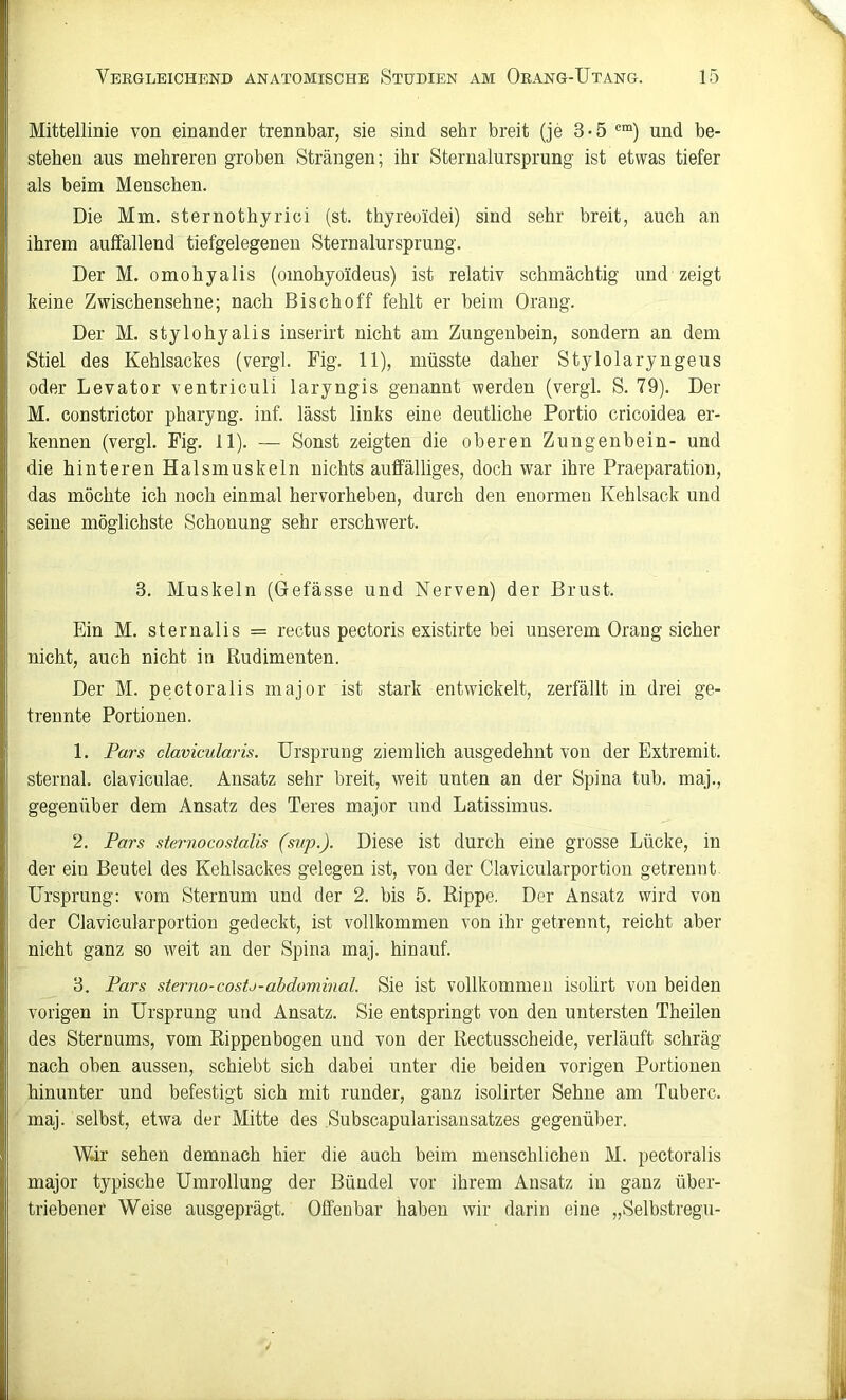 Mittellinie von einander trennbar, sie sind sehr breit (je 3-5 und be- stehen aus mehreren groben Strängen; ihr Sternalursprung ist etwas tiefer als beim Menschen. Die Mm. sternothyrici (st. thyreoidei) sind sehr breit, auch an ihrem auffallend tiefgelegenen Sternalursprung. Der M. omohyalis (omohyoideus) ist relativ schmächtig und zeigt keine Zwischensehne; nach Bischoff fehlt er beim Orang. Der M. stylohyalis inserirt nicht am Zungenbein, sondern an dem Stiel des Kehlsackes (vergl. Fig. 11), müsste daher Stylolaryngeus oder Levator ventriculi laryngis genannt werden (vergl. S. 79). Der M. constrictor pharyng. inf. lässt links eine deutliche Portio cricoidea er- kennen (vergl. Fig, 11). — Sonst zeigten die oberen Zungenbein- und die hinteren Halsmuskeln nichts auffälliges, doch war ihre Praeparation, das möchte ich noch einmal hervorheben, durch den enormen Kehlsack und seine möglichste Schonung sehr erschwert. 3. Muskeln (Gefässe und Nerven) der Brust. Ein M. sternalis = rectus pectoris existirte bei unserem Orang sicher nicht, auch nicht in Rudimenten. Der M. pectoralis niajor ist stark entwickelt, zerfällt in drei ge- trennte Portionen. 1. Pars clavicularis. Ursprung ziemlich ausgedehnt von der Extremit. sternal. claviculae. Ansatz sehr breit, weit unten an der Spina tub. maj., gegenüber dem Ansatz des Teres major und Latissimus. 2. Pars sternocostalis (sup.). Diese ist durch eine grosse Lücke, in der ein Beutel des Kehlsackes gelegen ist, von der Clavicularportion getrennt. Ursprung: vom Sternum und der 2. bis 5. Rippe. Der Ansatz wird von der Clavicularportion gedeckt, ist vollkommen von ihr getrennt, reicht aber nicht ganz so weit an der Spina maj. hinauf. 3. Pars sterno-costj-ahdominal. Sie ist vollkommen isolirt von beiden vorigen in Ursprung und Ansatz. Sie entspringt von den untersten Theilen des Sternums, vom Rippenbogen und von der Rectusscheide, verläuft schräg nach oben aussen, schiebt sich dabei unter die beiden vorigen Portionen hinunter und befestigt sich mit runder, ganz isolirter Sehne am Tuberc. maj. selbst, etwa der Mitte des Subscapularisansatzes gegenüber. W.ir sehen demnach hier die auch beim menschlichen M. pectoralis major typische Umrollung der Bündel vor ihrem Ansatz in ganz üher- triebener Weise ausgeprägt. Offenbar haben wir darin eine „Selbstregu-