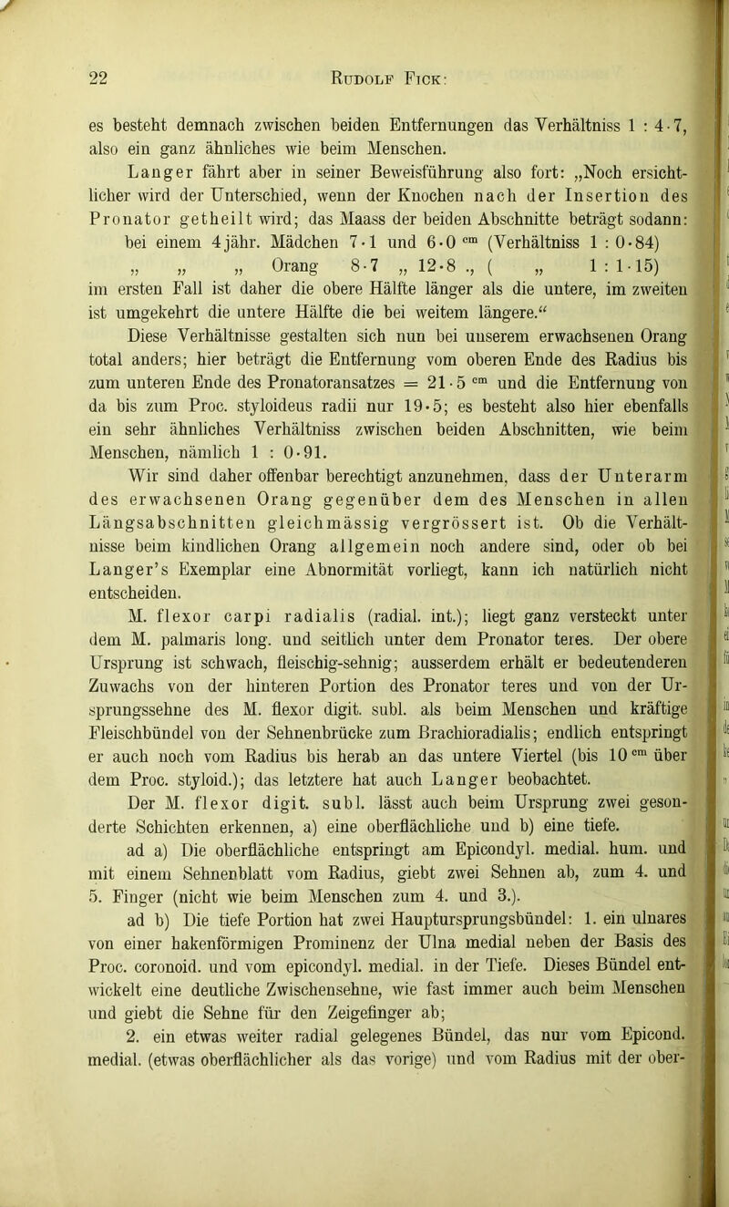es besteht demnach zwischen beiden Entfernungen das Verhältniss 1 : 4 ■ 7, also ein ganz ähnliches wie beim Menschen. Langer fährt aber in seiner Beweisführung also fort: „Noch ersicht- licher wird der Unterschied, wenn der Knochen nach der Insertion des Pronator getheilt wird; das Maass der beiden Abschnitte beträgt sodann: bei einem 4jähr. Mädchen 7-1 und 6-0 (Verhältniss 1 : 0-84) „ „ „ Orang 8-7 „ 12-8 ., ( „ 1 : 1-15) im ersten Fall ist daher die obere Hälfte länger als die untere, im zweiten ist umgekehrt die untere Hälfte die bei weitem längere.“ Diese Verhältnisse gestalten sich nun bei unserem erwachsenen Orang total anders; hier beträgt die Entfernung vom oberen Ende des Radius bis zum unteren Ende des Pronatoransatzes = 21-5 ““ und die Entfernung von da bis zum Proc. styloideus radii nur 19«5; es besteht also hier ebenfalls ein sehr ähnliches Verhältniss zwischen beiden Abschnitten, wie beim Menschen, nämlich 1 : 0>91. Wir sind daher offenbar berechtigt anzunehmen, dass der Unterarm des erwachsenen Orang gegenüber dem des Menschen in allen Längsabschnitten gleichmässig vergrössert ist. Ob die Verhält- nisse beim kindlichen Orang allgemein noch andere sind, oder ob bei Langer’s Exemplar eine Abnormität vorliegt, kann ich natürlich nicht entscheiden. M. flexor carpi radialis (radial, int.); liegt ganz versteckt unter dem M. palmaris long. und seitüch unter dem Pronator teies. Der obere Ursprung ist schwach, fleischig-sehnig; ausserdem erhält er bedeutenderen Zuwachs von der hinteren Portion des Pronator teres und von der Ur- sprungssehne des M. flexor digit. subl. als beim Menschen und kräftige Fleischbündel von der Sehnenbrücke zum Brachioradialis; endlich entspringt er auch noch vom Radius bis herab an das untere Viertel (bis 10®“ über dem Proc. styloid.); das letztere hat auch Langer beobachtet. Der M. flexor digit. subl. lässt auch beim Ursprung zwei geson- derte Schichten erkennen, a) eine oberflächliche und b) eine tiefe. ad a) Die oberflächliche entspringt am Epicondyl. medial, hum. und mit einem Sehnenblatt vom Radius, giebt zwei Sehnen ab, zum 4. und 5. Finger (nicht wie beim Menschen zum 4. und 3.). ad b) Die tiefe Portion hat zwei Hauptursprungsbündel: 1. ein ulnares von einer hakenförmigen Prominenz der Ulna medial neben der Basis des Proc. coronoid. und vom epicondyl. medial, in der Tiefe. Dieses Bündel ent- wickelt eine deutliche Zwischensehne, wie fast immer auch beim Menschen und giebt die Sehne für den Zeigefinger ab; 2. ein etwas weiter radial gelegenes Bündel, das nur vom Epicond. medial, (etwas oberflächlicher als das vorige) und vom Radius mit der ober-