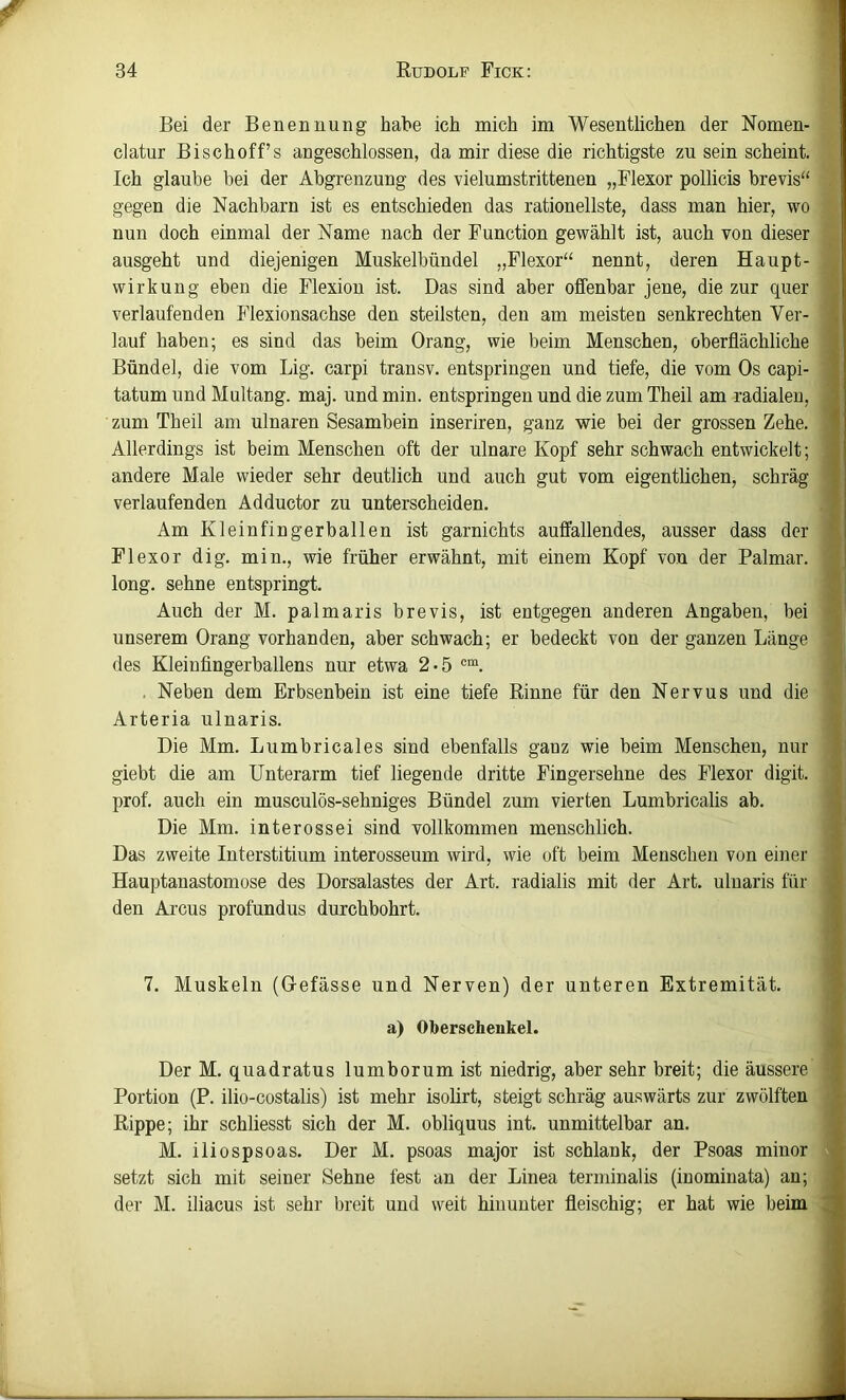 f 34 Rudolf Fick: Bei der Benennung' habe ich mich im Wesentlichen der Nomen- clatur Bischoff’s angeschlossen, da mir diese die richtigste zu sein scheint. Ich glaube bei der Abgrenzung des vielumstrittenen „Flexor pollicis brevis“ . gegen die Nachbarn ist es entschieden das rationellste, dass man hier, wo nun doch einmal der Name nach der Function gewählt ist, auch von dieser ausgeht und diejenigen Muskelbündel ,,Flexor‘‘ nennt, deren Haupt- « Wirkung eben die Flexion ist. Das sind aber offenbar jene, die zur quer verlaufenden Flexionsachse den steilsten, den am meisten senkrechten Ver- lauf haben; es sind das beim Drang, wie beim Menschen, oberflächliche Bündel, die vom Big. carpi transv. entspringen und tiefe, die vom Os capi- tatum und Multang. maj. und min. entspringen und die zum Theil am radialen, zum Theil am ulnaren Sesambein inseriren, ganz wie bei der grossen Zehe. , Allerdings ist beim Menschen oft der ulnare Kopf sehr schwach entwickelt; andere Male wieder sehr deutlich und auch gut vom eigentlichen, schräg verlaufenden Adductor zu unterscheiden. Am Klein fingerballen ist garnichts auffallendes, ausser dass der Flexor dig. min., wie früher erwähnt, mit einem Kopf von der Palmar, long. sehne entspringt. Auch der M. palmaris brevis, ist entgegen anderen Angaben, bei i unserem Drang vorhanden, aber schwach; er bedeckt von der ganzen Länge \ des Kleinfingerballens nur etwa 2*5 'a . Neben dem Erbsenbein ist eine tiefe Rinne für den Nervus und die '1 Arteria ulnaris. Die Mm. Lumbricales sind ebenfalls ganz wie beim Menschen, nur giebt die am Unterarm tief liegende dritte Fingersehne des Flexor digit. prof. auch ein musculös-sehniges Bündel zum vierten Lumbricalis ab. Die Mm. interossei sind vollkommen menschlich. Das zweite Interstitium interosseum wird, wie oft beim Menschen von einer Hauptanastomose des Dorsalastes der Art. radialis mit der Art. ulnaris für den Arcus profundus durchbohrt. 7. Muskeln (Gefässe und Nerven) der unteren Extremität. Der M. quadratus lumborumist niedrig, aber sehr breit; die äussere Portion (P. ilio-costalis) ist mehr isolirt, steigt schräg auswärts zur zwölften Rippe; ihr schliesst sich der M. obliquus int. unmittelbar an. M. iliospsoas. Der M. psoas major ist schlank, der Psoas minor setzt sich mit seiner Sehne fest an der Linea terminalis (inominata) an; der M. iliacus ist sehr breit und weit hinunter fleischig; er hat wie beim a) Oberschenkel.