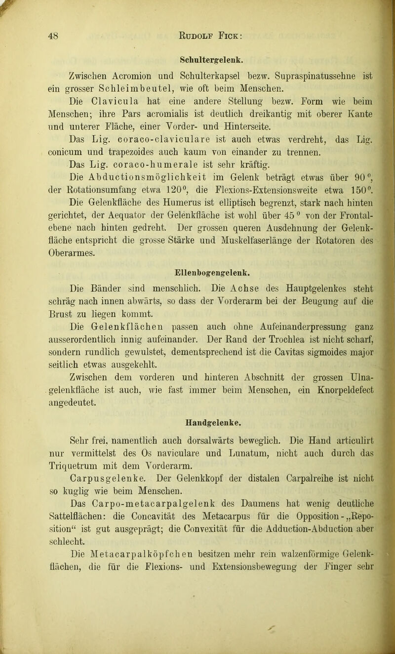 Schulterg-elenk. Zwischen Acromion und Schulterkapsel bezw. Supraspinatussehue ist ein grosser Schleimbeutel, wie oft beim Menschen. Die Clavicula hat eine andere Stellung bezw. Form wie beim Menschen; ihre Pars acromialis ist deutlich dreikantig mit oberer Kante und unterer Fläche, einer Vorder- und Hinterseite. Das Lig. coraco-claviculare ist auch etwas verdreht, das Lig. conicum und trapezoides auch kaum von einander zu trennen. Das Lig. coraco-humerale ist sehr kräftig. Die Abductionsmöglichkeit im Gelenk beträgt etwas über 90”, der Rotationsumfang etwa 120”, die Flexions-Extensionsweite etwa 150”. Die Gelenkfläche des Humerus ist elliptisch begrenzt, stark nach hinten gerichtet, der Aequator der Gelenkfläche ist wohl über 45 ” von der Frontal- ebene nach hinten gedreht. Der grossen queren Ausdehnung der Gelenk- fläche entspricht die grosse Stärke und Muskelfaserlänge der Rotatoren des Oberarmes. Ellenbog'engelenk. Die Bänder sind menschlich. Die Achse des Hauptgelenkes steht schräg nach innen abwärts, so dass der Vorderarm bei der Beugung auf die Brust zu liegen kommt. Die Gelenk flächen passen auch ohne Aufeinanderpressung ganz ausserordentlich innig aufeinander. Der Rand der Trochlea ist nicht scharf, sondern rundlich gewulstet, dementsprechend ist die Cavitas sigmoides major seitlich etwas ausgekehlt. Zwischen dem vorderen und hinteren Abschnitt der grossen Ulna- gelenkfläche ist auch, wie fast immer beim Menschen, ein Knorpeldefect angedeutet. Uandgrelenke. Sehr frei, namentlich auch dorsalwärts beweglich. Die Hand articulirt nur vermittelst des Os naviculare und Lunatum, nicht auch durch das Triquetrum mit dem Vorderarm. Carpusgelenke. Der Gelenkkopf der distalen Carpalreihe ist nicht so kuglig wie beim Menschen. Das Carpo-metacarpalgelenk des Daumens hat wenig deuthche Sattelflächen: die Concavität des Metacarpus für die Opposition - „Repo- sition“ ist gut ausgeprägt; die Convexität für die Adduction-Abduction aber schlecht. Die Metacarpalköpfchen besitzen mehr rein walzenförmige Gelenk- flächen, die für die Flexions- und Extensionsbewegung der Finger sehr