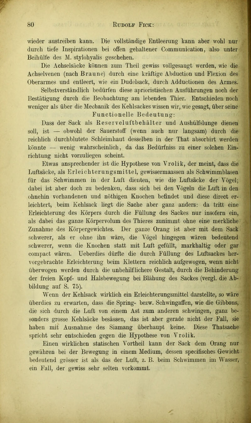 •i • wieder austreiben kann. Die vollständige Entleerung kann aber wohl nur durch tiefe Inspirationen bei offen gehaltener Communication, also unter Beihülfe des M. stylohyalis geschehen. Die Achselsäcke können zum Theil gewiss vollgesaugt werden, wie die Achselvenen (nach Braune) durch eine kräftige Ahduction und Flexion des Oberarmes und entleert, wie ein Dudelsack, durch Adductionen des Armes. Selbstverständlich bedürfen diese aprioristischen Ausführungen noch der Bestätigung durch die Beobachtung am lebenden Thier. Entschieden noch weniger als über die Mechanik des Kehlsackes wissen wir,.wie gesagt, über seine Functionelle Bedeutung: Dass der Sack als Reserveluftbehälter und Aushülfslunge dienen soll, ist — obwohl der Sauerstofi' (wenn auch nur langsam) durch die reichlich durchblutete Schleimhaut desselben in der That absorbirt werden könnte — wenig wahrscheinlich, da das Bedürfniss zu einer solchen Ein- richtung nicht vorzuliegen scheint. Etwas ansprechender ist die Hypothese von Vrolik, der meint, dass die Luftsäcke, als Erleichterungsmittel, gewissermaassen als Schwimmblasen für das Schwimmen in der Luft dienten, wie die Luftsäcke der Vögel; dabei ist aber doch zu bedenken, dass sich bei den Vögeln die Luft in den ’ ohnehin vorhandenen und nöthigen Knochen befindet und diese direct er- leichtert, beim Kehlsack liegt die Sache aber ganz anders: da tritt eine Erleichterung des Körpers durch die Füllung des Sackes nur insofern ein, | als dabei das ganze Körpervolum des Thieres zunimmt ohne eine merkliche Zunahme des Körpergewichtes. Der ganze Orang ist aber mit dem Sack schwerer, als er ohne ihn wäre, die Vögel hingegen wären bedeutend ^ schwerer, wenn die Knochen statt mit Luft gefüllt, markhaltig oder gar compact wären. Ueberdies dürfte die durch Füllung des Luftsackes her- vorgebrachte Erleichterung beim Klettern reichlich aufgewogen, wenn nicht überwogen werden durch die unbehilflichere Gestalt, durch die Behinderung ^ der freien Kopf- und Halsbewegung bei Blähung des Sackes (vergl. die Ab- .j| bildung auf S. 75). m Wenn der Kehlsack wirklich ein Erleichterungsmittel darstellte, so wäre « überdies zu erwarten, dass die Spring- bezw. Schwingaffen, wie die Gibbons, 9 die sich durch die Luft von einem Ast zum anderen schwingen, ganz be- 3 sonders grosse Kehlsäcke besässen, das ist aber gerade nicht der Fall, sie V haben mit Ausnahme des Siamang überhaupt keine. Diese Thatsache 9 spricht sehr entschieden gegen die Hypothese von Vrolik. Einen wirklichen statischen Vortheil kann der Sack dem Orang nur f gewähren bei der Bewegung in einem Medium, dessen specifisches Gewicht ■' bedeutend grösser ist als das der Luft, z. B. beim Schwimmen im Wasser, ■ ein Fall, der gewiss sehr selten verkommt.