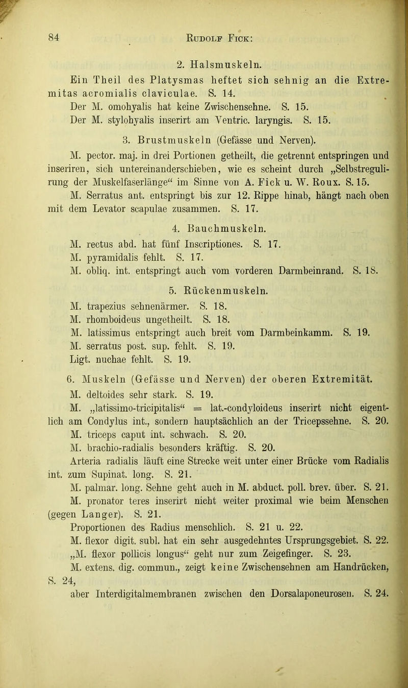 2. Halsmuskeln. Ein Theil des Platysmas heftet sich sehnig an die Extre- mitas acromialis claviculae. S. 14, Der M. omohyalis hat keine Zwischensehne, S. 15. Der M. stylohyalis inserirt am Ventric. laryngis. S. 15. 3. Brustmuskeln (Gefässe und Nerven). M. pector. maj. in drei Portionen getheilt, die getrennt entspringen und inseriren, sich untereinanderschiehen, wie es scheint durch „Selbstreguli- rung der Muskelfaserlänge“ im Sinne von A. Fick u. W. Roux. S. 15, M. Serratus ant. entspringt bis zur 12. Rippe hinab, hängt nach oben mit dem Levator scapulae zusammen. S. 17, 4. Bauchmuskeln. M. rectus abd. hat fünf Inscriptiones. S. 17. M. pyramidalis fehlt. S. 17. M. obliq. int. entspringt auch vom vorderen Darmbeinrand, S. 18. 5. Rückenmuskeln, M. trapezius sehnenärmer. S. 18. M, rhomboideus ungetheilt. S, 18. M. latissimus entspringt auch breit vom Darmbeinkamm. S. 19, M. serratus post. sup. fehlt. S. 19, Ligt. nuchae fehlt. S. 19. 6. Muskeln (Gefässe und Nerven) der oberen Extremität. M. deltoides sehr stark. S. 19. M. „latissimo-tricipitalis“ = lat.-condyloideus inserirt nicht eigent- lich am Condylus int., sondern hauptsächlich an der Tricepssehne. S. 20. M. triceps caput int. schwach. S. 20. M. brachio-radialis besonders kräftig. S. 20. Arteria radialis läuft eine Strecke weit unter einer Brücke vom Radialis int. zum Supinat. long. S. 21. M. palmar, long. Sehne geht auch in M. abduct. poll. brev. über. S. 21. M. pronator teres inserirt nicht weiter proximal wie beim Menschen (gegen Langer). S. 21. Proportionen des Radius menschlich. S. 21 u. 22. M. flexor digit. suhl, hat ein sehr ausgedehntes Ursprungsgebiet, S. 22. „M. flexor polhcis longus“ geht nur zum Zeigefinger, S. 23. M. extens. dig. commun., zeigt keine Zwischensehnen am Handrücken, S. 24, aber Interdigitalmembranen zwischen den Dorsalaponeurosen. S. 24.
