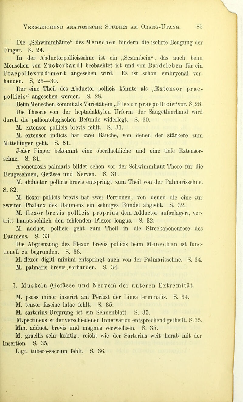 Die „Schwimmhäute“ des Menschen hindern die isolirte Beugung der Finger. S. 24. In der Abductorpollicissehne ist ein „Sesambein“, das auch beim Menschen von Zuckerkandl beobachtet ist und von Bardeleben für ein Praepollexrudiment angesehen wird. Es ist schon embryonal vor- handen. S. 25—30. Der eine Theil des Abductor pollicis könnte als „Extensor prae- pollicis“ angesehen werden. S. 28. Beim Menschen kommt als Varietät ein „F1 e x o r p r a e p o 11 i c i s“ vor. S. 2 8. Die Theorie von der heptadaktylen Urform der Säugethierhand wird durch die paläontologischen Befunde widerlegt. S. 30. M. extensor pollicis brevis fehlt. S. 31. M. extensor indicis hat zwei Bäuche, von denen der stärkere zum Mittelfinger geht. S. 31. Jeder Finger bekommt eine oberflächliche und eine tiefe Extensor- sehne. S. 31. Aponeurosis palmaris bildet schon vor der Schwimmhaut Thore für die Beugesehnen, Gefässe und Nerven. S. 31. M. abductor pollicis brevis entspringt zum Theil von der Palmarissehne. S. 32. M. flexor pollicis brevis hat zwei Portionen, von denen die eine zur zweiten Phalanx des Daumens ein sehniges Bündel abgiebt. S. 32. M. flexor brevis pollicis proprius dem Adductor aufgelagert, ver- tritt hauptsächlich den fehlenden Flexor longus. S. 32. M. adduct. pollicis geht zum Theil in die Streckaponeurose des Daumens. S. 33. Die Abgrenzung des Flexor brevis pollicis beim Menschen ist func- tioneil zu begründen. S. 33. M. flexor digiti minimi entspringt auch von der Palmarissehne. S. 34. M. palmaris brevis .vorhanden. S. 34. 7. Muskeln (Gefässe und Nerven) der unteren Extremität. M. psoas minor inserirt am Periost der Linea terminaüs. S. 34. M. tensor fasciae latae fehlt. S. 35. M. Sartorius-Ursprung ist ein Sehnenblatt. S. 35. M.pectineus ist der verschiedenen Innervation entsprechend getheilt. S. 35. Mm. adduct. brevis und magnus verwachsen. S. 35. M. gracihs sehr kräftig, reicht wie der Sartorius weit herab mit der Insertion. S. 35. Ligt. tubero-sacrum fehlt. S. 36.