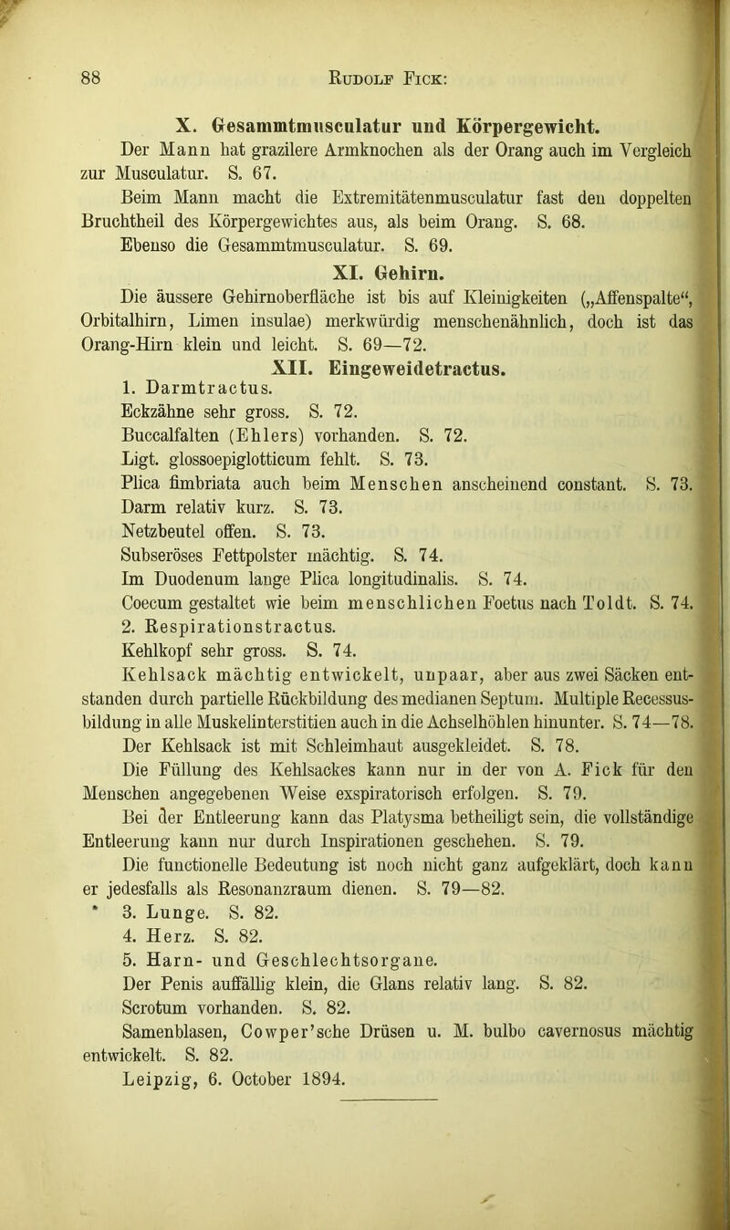 X. Gresammtmiiscalatur und Körpergewicht. Der Mann hat grazilere Armknochen als der Drang auch im Vergleich zur Musculatur. S« 67. Beim Mann macht die Extremitätenmusculatur fast den doppelten Bruchtheil des Körpergewichtes aus, als beim Drang. S. 68. Ebenso die Desammtmusculatur. S. 69. XI. Gehirn. Die äussere Gehirnoberfläche ist bis auf Kleinigkeiten („Affenspalte“, Drbitalhirn, Limen insulae) merkwürdig menschenähnlich, doch ist das Drang-Hirn klein und leicht. S. 69—72. XII. Eingeweidetractns. 1. Darmtractus. Eckzähne sehr gross. S. 72. Buccalfalten (Ehlers) vorhanden. S. 72. Ligt. glossoepiglotticum fehlt. S. 73. Plica flmbriata auch beim Menschen anscheinend constant. S. 73. Darm relativ kurz. S. 73. Netzbeutel offen. S. 73. Subseröses Fettpolster mächtig. S. 74. Im Duodenum lange Plica longitudinalis. S. 74. Coecum gestaltet wie beim menschlichen Foetus nach Toldt. S. 74. 2. Respirationstractus. Kehlkopf sehr gross. S. 74. Kehlsack mächtig entwickelt, unpaar, aber aus zwei Säcken ent- standen durch partielle Rückbildung des medianen Septum. Multiple Recessus- bildung in alle Muskelinterstitien auch in die Achselhöhlen hinunter. S. 74—78. Der Kehlsack ist mit Schleimhaut ausgekleidet. S. 78. Die Füllung des Kehlsackes kann nur in der von A. Fick für den Menschen angegebenen Weise exspiratorisch erfolgen. S. 79. Bei der Entleerung kann das Platysma betheiligt sein, die vollständige Entleerung kann nur durch Inspirationen geschehen. S. 79. Die functioneile Bedeutung ist noch nicht ganz aufgeklärt, doch kann er jedesfalls als Resonanzraum dienen. S. 79—82. * 3. Lunge. S. 82. 4. Herz. S. 82. 5. Harn- und Geschlechtsorgane. Der Penis auffällig klein, die Glans relativ lang. S. 82. Scrotum vorhanden. S. 82. Samenblasen, Cowper’sche Drüsen u. M. bulbo cavernosus mächtig entwickelt. S. 82. Leipzig, 6. Gctober 1894.