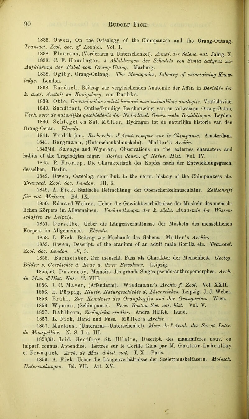 1835. Owen, On the Osteology of the Chimpanzee and the Orang-Outang. Iransact. Zool. Soc. of London. Vol. I. 1838. Flonrens, (Vorderarm u. Unterschenkel). Annal. des Scienc. nat. Jahrg. X. 1838. C. F. Heusinger, 4 Abbildungen des Schädels von Simia Satyrus zur Aufklärung der Fabel vom Orang- ütang. Marburg. 1838. Ogiby, Orang-Outang. The Menageries, Library of entertaining Know- ledge. London. 1838. Burdach, Beitrag zur vergleichenden Anatomie der Affen va. Berichte der k. anat. Anstalt zu Königsberg, von Rathke. 1839. Otto, jDe rarioribus sceleti humani cum animalibus analogiis. Vratislaviae. 1840. Sandifort, Ontleedkuudige Beschouwing van en volwassen Orang-Oetan. Verh. over de naturlijke geschiedenis der Nederland. Overzeesche Beziddingen. Leyden. 1840. Schlegel en Sal. Müller, Bydragen tot de naturlijke historie van den Orang-Oetan. Ebenda. 1841. Vrolik juu., Becherches d’Anat. comyar. sur le Chimpanse. Amsterdam. 1841. Bergmann, (ünterschenkelmuskeln). Müller’s Archiv. 1843/44. Sa vage and Wyman, Observations on the externes characters and habits of the Troglodytes niger. Boston Journ. of Natur. Eist. Vol. IV. 1845. E. Froriep, Die Charakteristik des Kopfes nach der Entwicklungsgesch. desselben. Berlin. 1849. Owen, Osteolog. contribut. to the natur. history of the Chimpanzees etc. Transact. Zool. Soc. London. III, 6. 1849. A. Fick, Statische Betrachtung der Oberschenkelmusculatur. Zeitschrift für rat. Medicin. Bd. IX. 1850. Eduard Weber, üeber die Gewichtsverhältnisse der Muskeln des mensch- lichen Körpers im Allgemeinen. Verhandlungen der k. sächs. Akademie der Wissen- schaften zu Leipzig. 1851. Derselbe, üeber die Längenverhältnisse der Muskeln des menschlichen Körpers im Allgemeinen. Ebenda. 1853. L. Fick, Beitrag zur Mechanik des Gehens. Müller’s Archiv. 1853. Owen, Descript. of the cranium of an adult male Gorilla etc. Transact. Zool. Soc. London. IV, 3. 1855. Burmeister, Der menschl. Fuss als Charakter der Menschheit. Geolog. Bilder z. Geschichte d. Erde u. ihrer Bewohner. Leipzig. 1855/56. Duvernoy, Memoirs des grands Singes pseudo-anthropomorphes. Arch. du Mus. d’Eist. Nat. T. VIII. 1856. J. C. Mayer, (Affendarm). Wiedmann’s Archiv f. Zool. Vol. XXII. 1856. E. Pöppig, Illustr. Naturgeschichte d. Thierreiches. Leipzig. J. J. Weber. 1856. Brühl, Zur Kenntniss des Orangkopfes und der Orangarten. Wien. 1856. Wyman, (Schimpanse). Proc. Boston Soc. nat. hist. Vol. V. 1857. Dahlborn, Zoologiska studies. Andra Hälfet. Lund. 1857. L. Fick, Hand und Fuss. Müller’s Archiv. 1857. Martins, (Unterarm—Unterschenkel). Mem. de UAcad. des Sc. et Lettr. de Montpellier. N. S. I u. III. 1858/61. Isid. Geoffroj St. Hilaire, Descript. des mammiferes nouv. ou imparf. connus. Appendice. Lettres sur le Gorille Gina par M. Gautier-Laboullay et Franquet. Arch. de Mus. d'hist. nat. T. X. Paris. 1859. A. Fick, Ueber die Längenverhältnisse der Scelettmuskelfasern. Molesch. Untersuchungen. Bd. VII. Art. XV.