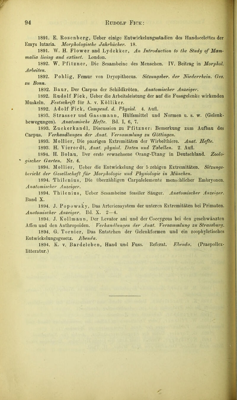1891. E. Rosenberg, lieber einige Entwickelungsstadien des Handscelettes der Emys lutaria. Morphologische Jahrbücher. 18. 1891. W. H. Flower and Lydekker, An Introduction to the Study of Mam- malia living and extinct. London. 1892. W. Pfitzner, Die Sesambeine des Menschen. IV. Beitrag in Morphol. Arbeiten. 1892. Pohlig, Femur von Dryopithecus. Sitzungsber. der Niederrhein. Ges. zu Bonn. 1892. Baur, Der Carpus der Schildkröten. Anatomischer Anzeiger. 1892. Rudolf Fick, Ueber die Arbeitsleistung der auf die Fussgelenke wirkenden Muskeln. Festschrift für A. v. Kölliker. 1892. Adolf Fick, Compend. d. Physiol. 4. Aufl. 1893. Strasser und Gassmann, Hülfsmittel und Normen u. s. w. (Gelenk- bewegungen). Anatomische Hefte. Bd. I, 6, 7. 1893. Zuckerkandl, Discussion zu Pfitzner; Bemerkung zum Aufbau des Carpus. Verhandlungen der Anat. Versammlung zu G'öttingen. 1893. Mollier, Die paarigen Extremitäten der Wirbelthiere. Anat. Hefte. 1893. H. Vierordt, Anat. physiol. Daten und Tabellen. 2. Aufl. 1894. H. Bolau, Der erste erwachsene Orang-Utang in Deutschland. Zoolo- gischer Garten. Nr. 4. 1894. Mollier, Ueber die Entwickelung der 5 zehigen Extremitäten. Sitzungs- bericht der Gesellschaft für Morphologie und Physiologie in München. 1894. Thilenius, Die überzähligen Carpalelemente menschlicher Embryonen. Anatomischer Anzeiger. 1894. Thilenius, Ueber Sesambeine fossiler Säuger. Anatomischer .Anzeiger. Band X. 1894. J. Popowsky, Das Arteriensystem der unteren Extremitäten bei Primaten. Anatomischer Anzeiger. Bd. X. 2—4. 1894. J. Kol 1 mann. Der Levator ani und der Coccygeus bei den geschwänzten Affen und den Anthropoiden. Verhandlungen der Anat. Versammlung zu Strassburg. 1894. G. Tornier, Das Entstehen der Gelenkformen und ein zoophyletisches Entwickelungsgesetz. Mbenda. 1894. K. V. Bardeleben, Hand und Fuss. Referat. Ebenda. (Praepollex- litteratur.)