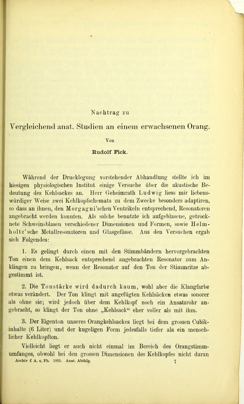 Nachtrag zu Vergleichend anat. Studien an einem erwachsenen Orang. Von Rudolf Piek. Während der Drucklegung vorstehender Abhandlung stellte ich im hiesigen physiologischen Institut einige Versuche über die akustische Be- deutung des Kehlsackes an. Herr Geheimrath Ludwig liess mir liebens- würdiger Weise zwei Kehlkopfschemata zu dem Zwecke besonders adaptiren, so dass an ihnen, den Morgagni’schen Ventrikeln entsprechend, Resonatoren angebracht werden konnten. Als solche benutzte ich aufgeblasene, getrock- nete Schweinsblasen verschiedener Dimensionen und Formen, sowie Helm- holtz’sche Metallresonatoren und Glasgefässe. Aus den Versuchen ergab sich Folgendes: 1. Es gelingt durch einen mit den Stimmbändern hervorgebrachten Ton einen dem Kehlsack entsprechend angebrachten Resonator zum An- küngen zu bringen, wenn der Resonator auf den Ton der Stimmritze ab- gestimmt ist. 2. Die Tonstärke wird dadurch kaum, wohl aber die Klangfarbe etwas verändert. Der Ton klingt mit angefügten Kehlsäcken etwas sonorer als ohne sie; wird jedoch über dem Kehlkopf noch ein Ansatzrohr an- gebracht, so khngt der Ton ohne „Kehlsack“ eher voller als mit ihm. 3. Der Eigenton unseres Orangkehlsackes liegt bei dem grossen Cubik- inhalte (6 Liter) und der kugeligen Form jedesfalls tiefer als ein mensch- licher Kehlkopfton. Vielleicht hegt er auch nicht einmal im Bereich des Orangstimm- umfanges, obwohl bei den grossen Dimensionen des Kehlkopfes nicht daran Archiv f. A. u. Ph. 1895. Anat. Abthlg. 'J