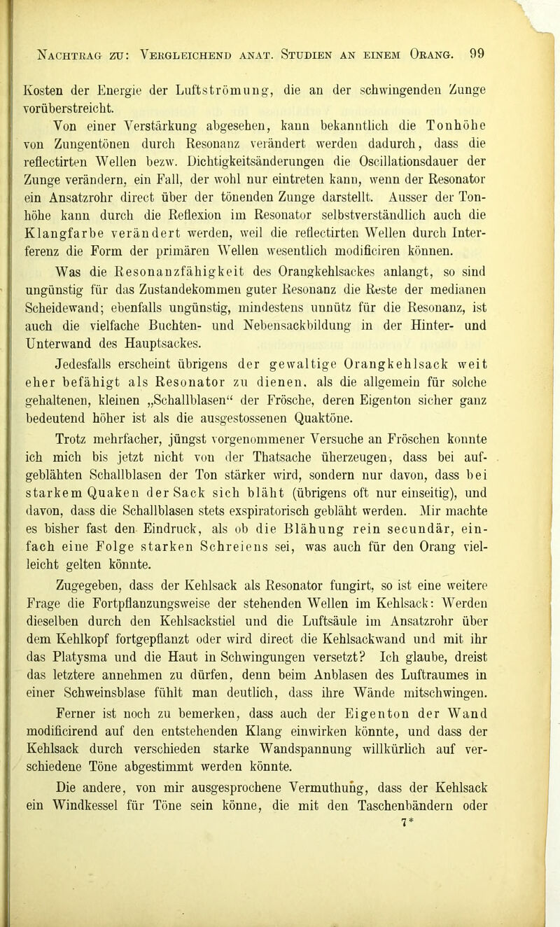 Kosten der Energie der Luftströmung, die an der schwingenden Zunge vorüberstreicht. Von einer Verstärkung abgesehen, kann bekanntlich die Tonhöhe von Zungentönen durch Resonanz verändert werden dadurch, dass die reflectirten Wellen bezw. Dichtigkeitsänderungen die Oscillationsdauer der Zunge verändern, ein Fall, der wohl nur eintreten kann, wenn der Resonator ein Ansatzrohr direct über der tönenden Zunge darstellt. Ausser der Ton- höhe kann durch die Reflexion im Resonator selbstverständlich auch die Klangfarbe verändert werden, weil die reflectirten Wellen durch Inter- ferenz die Form der primären Wellen wesentlich modificiren können. Was die Resonanzfähigkeit des Orangkehlsackes anlangt, so sind ungünstig für das Zustandekommen guter Resonanz die Reste der medianen Scheidewand; ebenfalls ungünstig, mindestens unnütz für die Resonanz, ist auch die vielfache Buchten- und Nebensackbilduug in der Hinter- und Unterwand des Hauptsackes. Jedesfalls erscheint übrigens der gewaltige Orangkehlsack weit eher befähigt als Resonator zu dienen, als die allgemein für solche gehaltenen, kleinen „Schallblasen“ der Frösche, deren Eigentou sicher ganz bedeutend höher ist als die ausgestossenen Quaktöue. Trotz mehrfacher, jüngst vorgeuommener Versuche an Fröschen konnte ich mich bis jetzt nicht von der Thatsache überzeugen, dass bei auf- geblähten Schallblasen der Ton stärker wird, sondern nur davon, dass bei starkem Quaken der Sack sich bläht (übrigens oft nur einseitig), und davon, dass die Schallblasen stets exspiratorisch gebläht werden. Mir machte es bisher fast den Eindruck, als ob die Blähung rein secundär, ein- fach eine Folge starken Schreiens sei, was auch für den Drang viel- leicht gelten könnte. Zugegeben, dass der Kehlsack als Resonator fungirt, so ist eine weitere Frage die Fortpflanzungsweise der stehenden Wellen im Kehlsack: Werden dieselben durch den Kehlsackstiel und die Luftsäule im Ansatzrohr über dem Kehlkopf fortgepflanzt oder wird direct die Kehlsackwand und mit ihr das Platysma und die Haut in Schwingungen versetzt? Ich glaube, dreist das letztere annehmen zu dürfen, denn beim Anblasen des Luftraumes in einer Schweinsblase fühlt man deutlich, dass ihre Wände mitschwingeu. Ferner ist noch zu bemerken, dass auch der Eigen ton der Wand modificirend auf den entstehenden Klang ein wirken könnte, und dass der Kehlsack durch verschieden starke Wandspannung willkürlich auf ver- schiedene Töne abgestimmt werden könnte. Die andere, von mir ausgesprochene Vermuthung, dass der Kehlsack ein Windkessel für Töne sein könne, die mit den Taschenbändern oder *